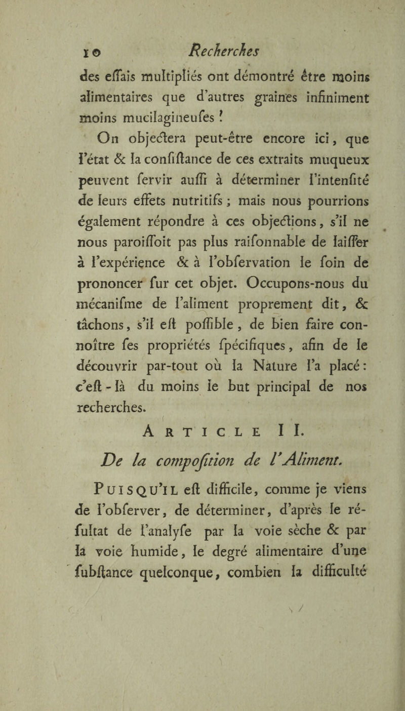 des effais multipliés ont démontré être moins alimentaires que d’autres graines infiniment moins mucilagineufes ? On objectera peut-être encore ici, que l'état &amp; la confiftance de ces extraits muqueux peuvent fervir auffr à déterminer l'intenfté de leurs effets nutritifs ; mais nous pourrions également répondre à ces objections, s’il ne nous paroifloit pas plus raifonnable de laiffer à l'expérience &amp; à l'obfervation le foin de prononcer fur cet objet. Occupons-nous du mécanifme de l'aliment proprement dit, &amp; _ tchons, s’il eft poflible , de bien faire con- noître fes propriétés fpécifiques, afin de le découvrir par-tout où la Nature la placé: c'eft-là du moins ie but principal de nos recherches. | AR TUCE ER De la compofirion de 1 » Aline. Pursqu’iL eft difhcile, comme je viens de l’obferver, de déterminer, d’après le ré- fultat de lanalyfe par la voie sèche &amp; par 1 voie humide, le degré alimentaire d’une fubftance quelconque, combien 1a difhculté