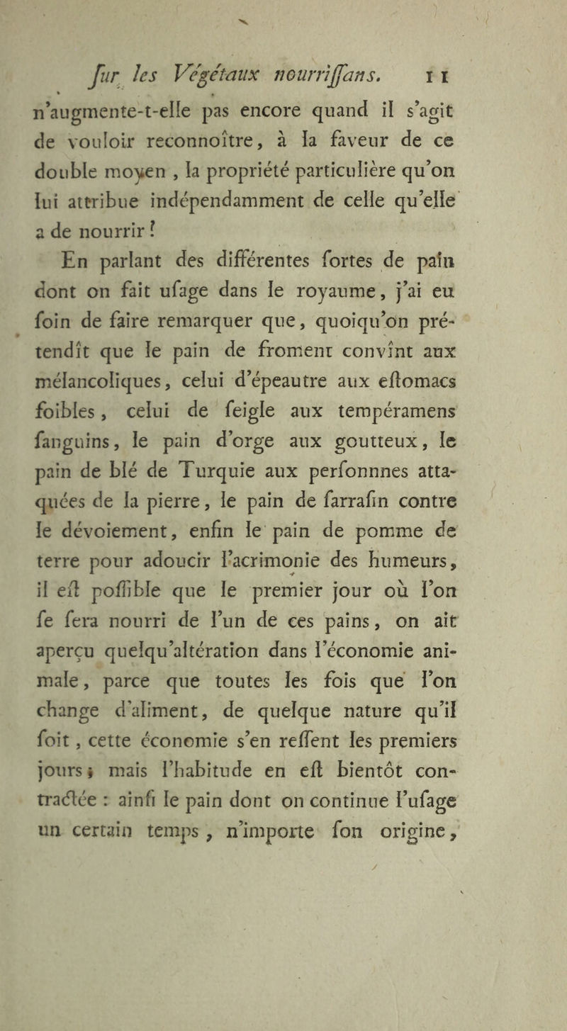 n’augmente-t-elle pas encore quand il s’agit de vouloir reconnoïître, à Ia faveur de ce double moyen , la propriété particulière qu'on lui attribue indépendamment de celle qu’elle a de nourrir Î | En parlant des différentes fortes de pain dont on fait ufage dans le royaume, j'ai eu foin de faire remarquer que, quoiqu’on pré- tendît que le pain de froment convint aux mélancoliques, celui d’épeautre aux eftomacs foibles, celui de feigle aux tempéramens fanguins, le pain d'orge aux goutteux, le pain de blé de Turquie aux perfonnnes atta- quées de la pierre, le pain de farrafin contre le dévoiement, enfin le pain de pomme de terre pour adoucir l’acrimonie des humeurs, il eft pofhble que le premier jour où l’on fe fera nourri de lun de ces pains, on ait aperçu quelqu'altération dans l’économie ani- male, parce que toutes les fois que lon change d'aliment, de quelque nature qu'il foit , cette économie s’en reffent les premiers Joursÿ mais l’habitude en eft bientôt con- tracée : aïnfi le pain dont on continue l’ufage un certain temps , nimporte fon origine ;