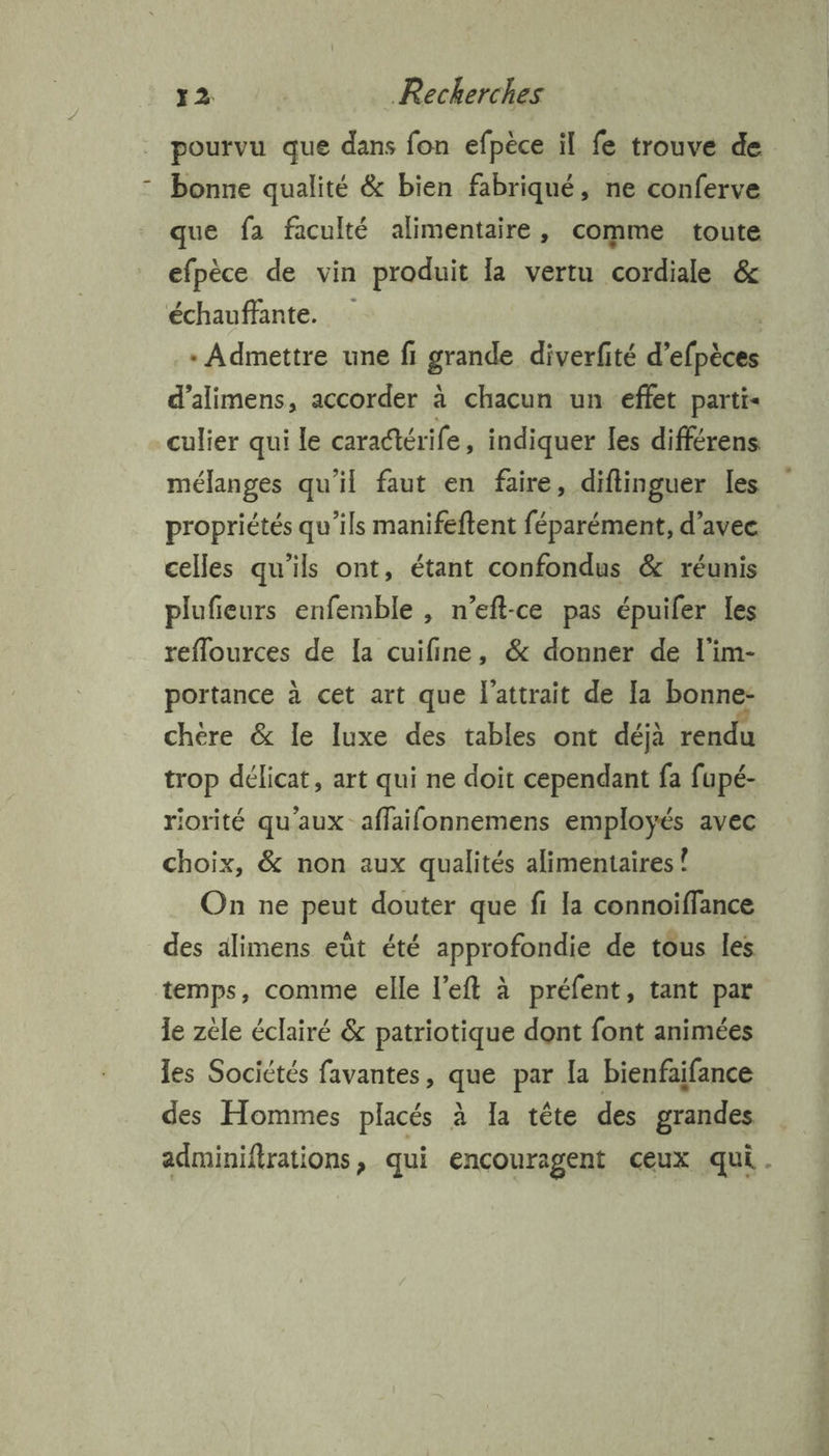 pourvu que dans fon efpèce il fe trouve de bonne qualité &amp; bien fabriqué, ne conferve que fa faculté alimentaire, comme toute efpèce de vin produit la vertu cordiale &amp; échauffante. | * Admettre une fi grande diverfité d’efpèces d’alimens, accorder à chacun un effet parti culier qui le caradtérife, indiquer les différens mélanges qu'il faut en faire, diflinguer les propriétés qu’ils manifeftent féparément, d'avec celles qu'ils ont, étant confondus &amp; réunis plufieurs enfemble , n’eft-ce pas épuifer les reflources de la cuifine, &amp; donner de l'im- portance à cet art que l'attrait de Ia bonne- chère &amp; le luxe des tables ont déjà rendu trop délicat, art qui ne doit cependant fa fupé- riorité qu'aux affaifonnemens employés avec choix, &amp; non aux qualités alimentaires ! On ne peut douter que fi la connoiffance des alimens eût été approfondie de tous les temps, comme elle l’eft à préfent, tant par le zèle éclairé &amp; patriotique dont font animées les Sociétés favantes, que par la bienfaifance des Hommes placés à Ia tête des grandes