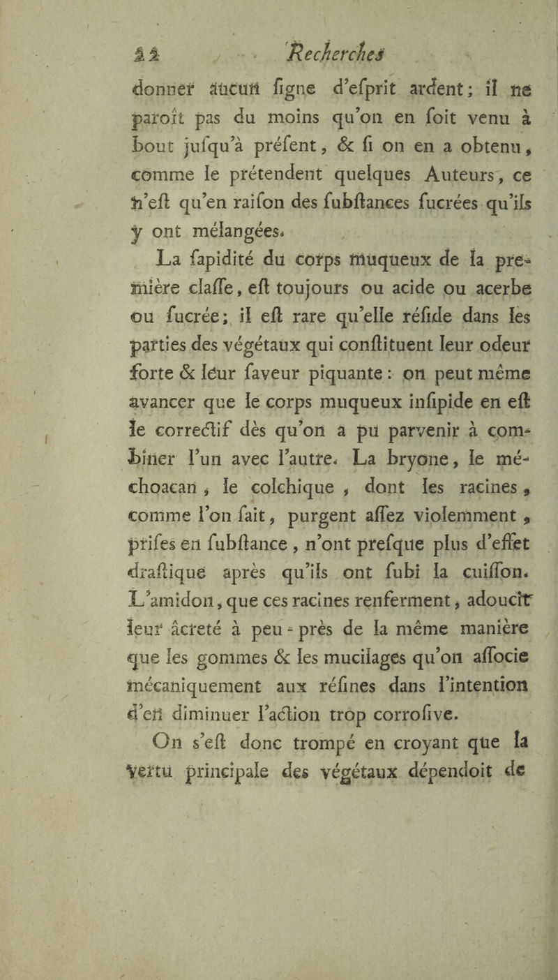 donnef äueuñ figne d’efprit ardent: il ne paroît pas du moins qu'on en foit venu à bout jufqu’à préfent, &amp; fi on en a obtenu, comme le prétendent quelques Auteurs, ce h’eft qu’en raifon des fubftances fucrées qu ils ÿ ont mélangées: La fapidité du corps muqueux de la pre: miere clafle, eft toujours ou acide ou acerbe ou fucrée; il eft rare qu’elle réfide dans les parties des végétaux qui conflituent leur odeur forte &amp; léur faveur piquante : on peut même avancer que Île corps muqueux infpide en eft le correctif dès qu’on à pu parvenir à com- biner l’un avec l’autre. La bryone, le mé- choacan ; le colchique , dont Les racines » comme l’on fait, purgent aflez violemment , prifes en fubftance , n’ont prefque plus d’eflet drafiique après qu'ils ont fubi la cuiflon. L'amidon, que ces racines renferment , adoucit leur âcreté à peu: près de la même manière que les gommes &amp; les mucilages qu'on aflocie mécaniquement aux réfines dans l'intention d'et diminuer l’action trop corrofive. On s’eft donc trompé en croyant que Îa vertu principale des végétaux dépendoit de