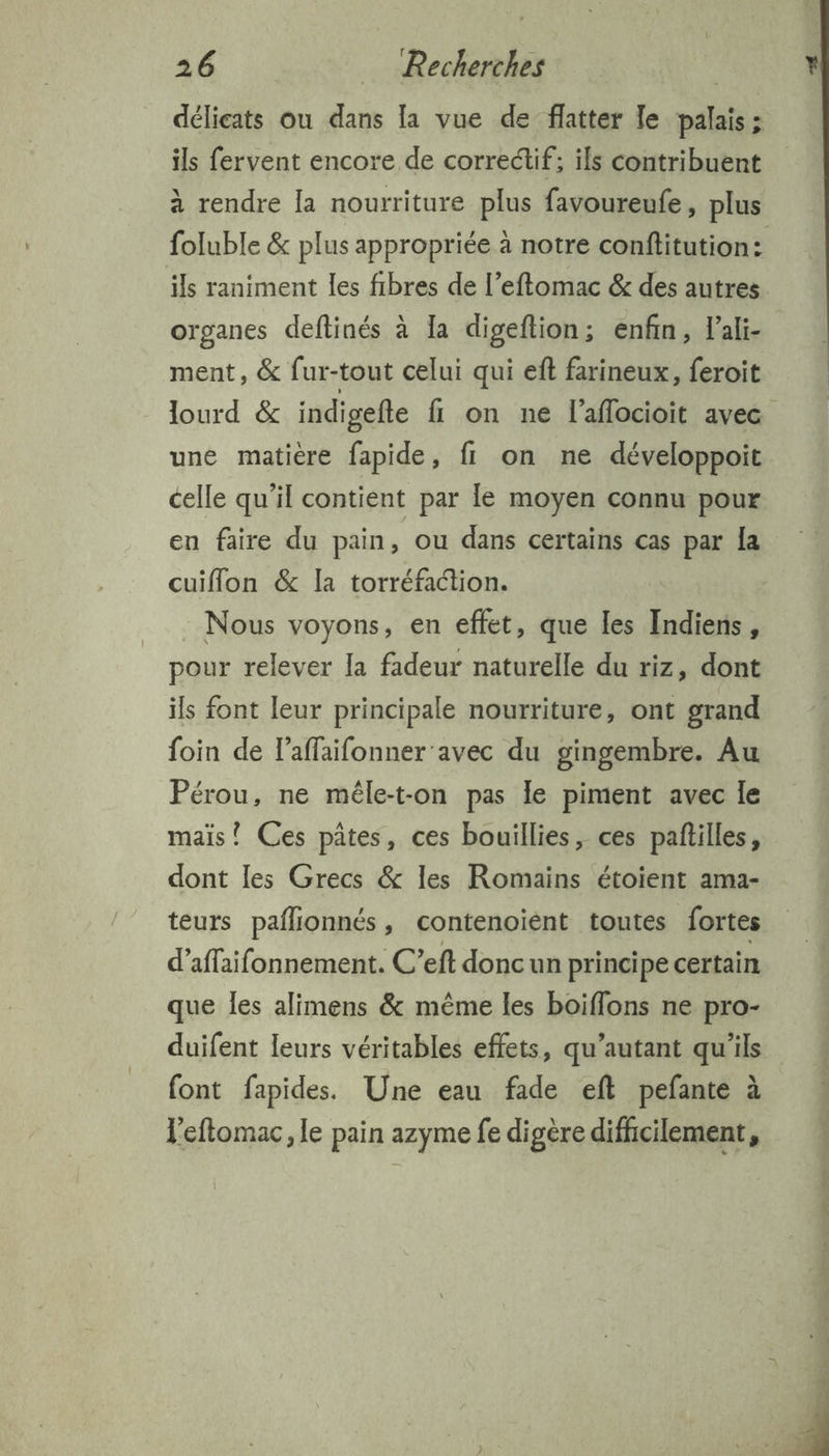 délicats ou dans la vue de flatter Je palais ; ils fervent encore de correctif; ils contribuent à rendre la nourriture plus favoureufe, plus organes deftinés à Ia digeftion; enfin, Fali- ment, &amp; fur-tout celui qui eft farineux, feroit une matière fapide, fi on ne développoit celle qu’il contient par le moyen connu pour en faire du pain, ou dans certains cas par la cuiflon &amp; la torréfaction. : Nous voyons, en effet, que les Indiens, pour relever [a fadeur naturelle du riz, dont ils font leur principale nourriture, ont grand foin de l’affaifonner avec du gingembre. Au Pérou, ne méle-t-on pas le piment avec le mais! Ces pâtes, ces bouillies, ces pañilles, dont les Grecs &amp; les Romains étoient ama- teurs paflionnés, contenoiént toutes fortes d’affaifonnement. C’eft doncun principe certain que les alimens &amp; même les boiflons ne pro- duifent leurs véritables effets, qu’autant qu’ils font fapides. Une eau fade eft pefante à Veftomac, le pain azyme fe digère difhcilement,