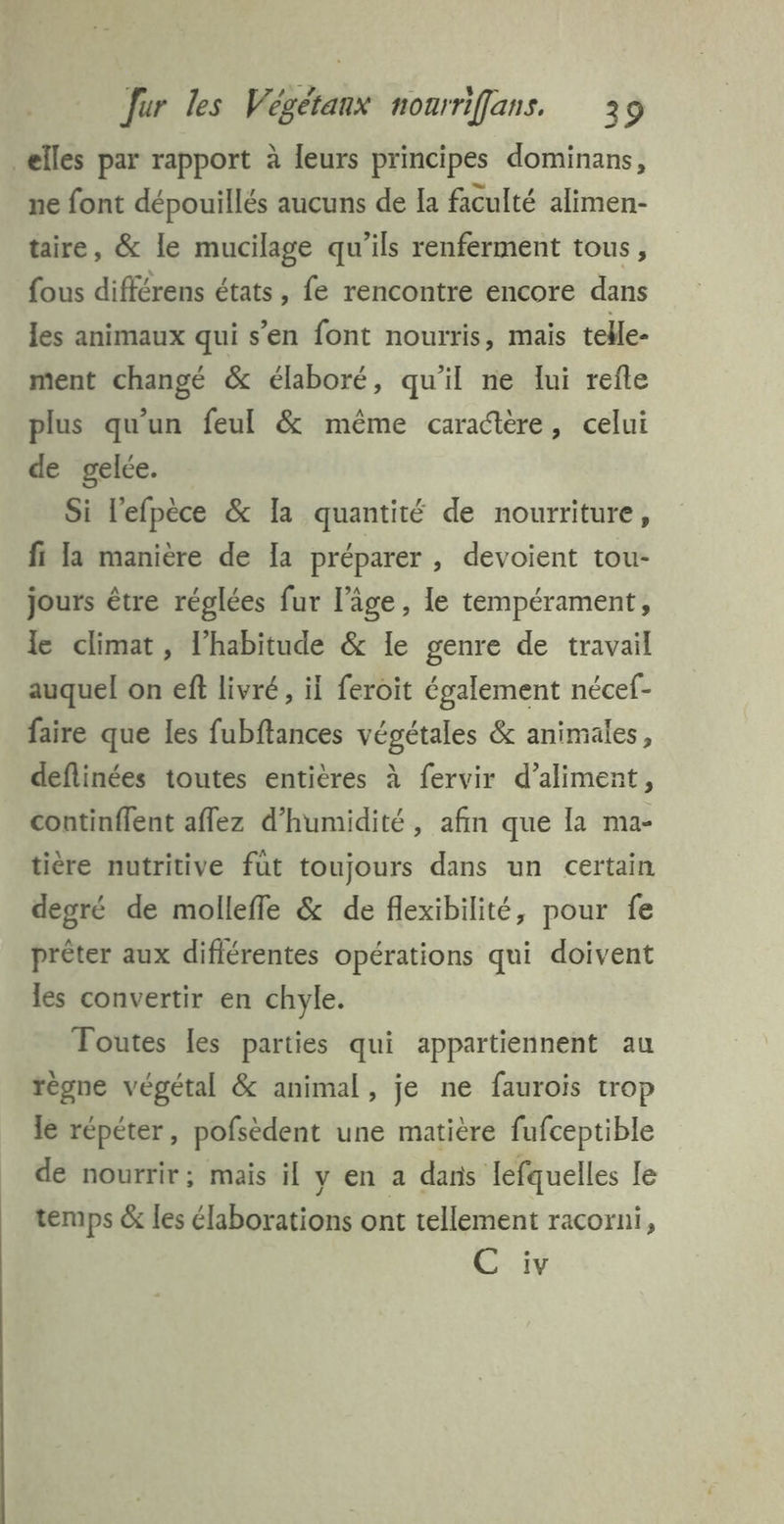 elles par rapport à leurs principes dominans, ne font dépouillés aucuns de Ia faculté alimen- taire, &amp; le mucilage qu'ils renferment tous, {ous différens états, fe rencontre encore dans les animaux qui s’en font nourris, mais telle- ment changé &amp; élaboré, qu’il ne lui refle plus qu'un feul &amp; même caractère, celui de gelée. Si lefpèce &amp; Ia quantité de nourriture, fi la manière de Ia préparer , devoient tou- jours être réglées fur l’âge , le tempérament, le climat, l'habitude &amp; le genre de travail auquel on eff livré, il feroit également nécef- faire que les fubftances végétales &amp; animales, deflinées toutes entières à fervir d’aliment, continflent aflez d'humidité, afin que la ma- tière nutritive fut toujours dans un certain degré de molleffe &amp; de flexibilité, pour fe prêter aux diflérentes opérations qui doivent les convertir en chyle. Toutes les parties qui appartiennent au règne végétal &amp; animal, je ne faurois trop le répéter, pofsèdent une matière fufceptible de nourrir; mais il y en a dans Jefquelles Le temps &amp; les élaborations ont tellement racorni, SN: