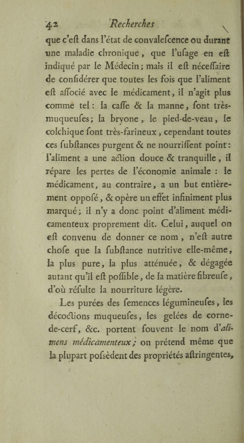 , que c’eft dans l’état de convalefcence ou durant une maladie chronique, que lufage en eft indiqué par le Médecin; mais il eft néceffaire de confidérer que toutes les fois que l'aliment eft aflocié avec le médicament, il n’agit plus comme tel: Ia cafle &amp; la manne, font très- muqueufes; [a bryone , le pied-de-veau, le colchique font très-farineux , cependant toutes ces fubftances purgent &amp; ne nourriflent point: l'aliment a une attion douce &amp; tranquille , ïl répare les pertes de l’économie animale : le médicament, au contraire, a un but entiere- ment oppolé , &amp; opère un effet infiniment plus marqué; il n’y a donc point d’aliment médi- camenteux proprement dit. Celui, auquel on eft convenu de donner ce nom, n’eft autre chofe que Ia fubftance nutritive elle-même, la plus pure, la plus atténuée, &amp; dégagée autant qu'il eft poffible , de la matière fibreufe , d'où réfulte la nourriture Iégere. Les purées des femences légumineufes , les décoftions muqueufes, les gelées de corne- de-cerf, &amp;c. portent fouvent le nom d’ats- mens médicamenteux ; on prétend même que la plupart pofsèdent des propriétés aftringentes, Siniene n - os nt de en ét à RÉ dt