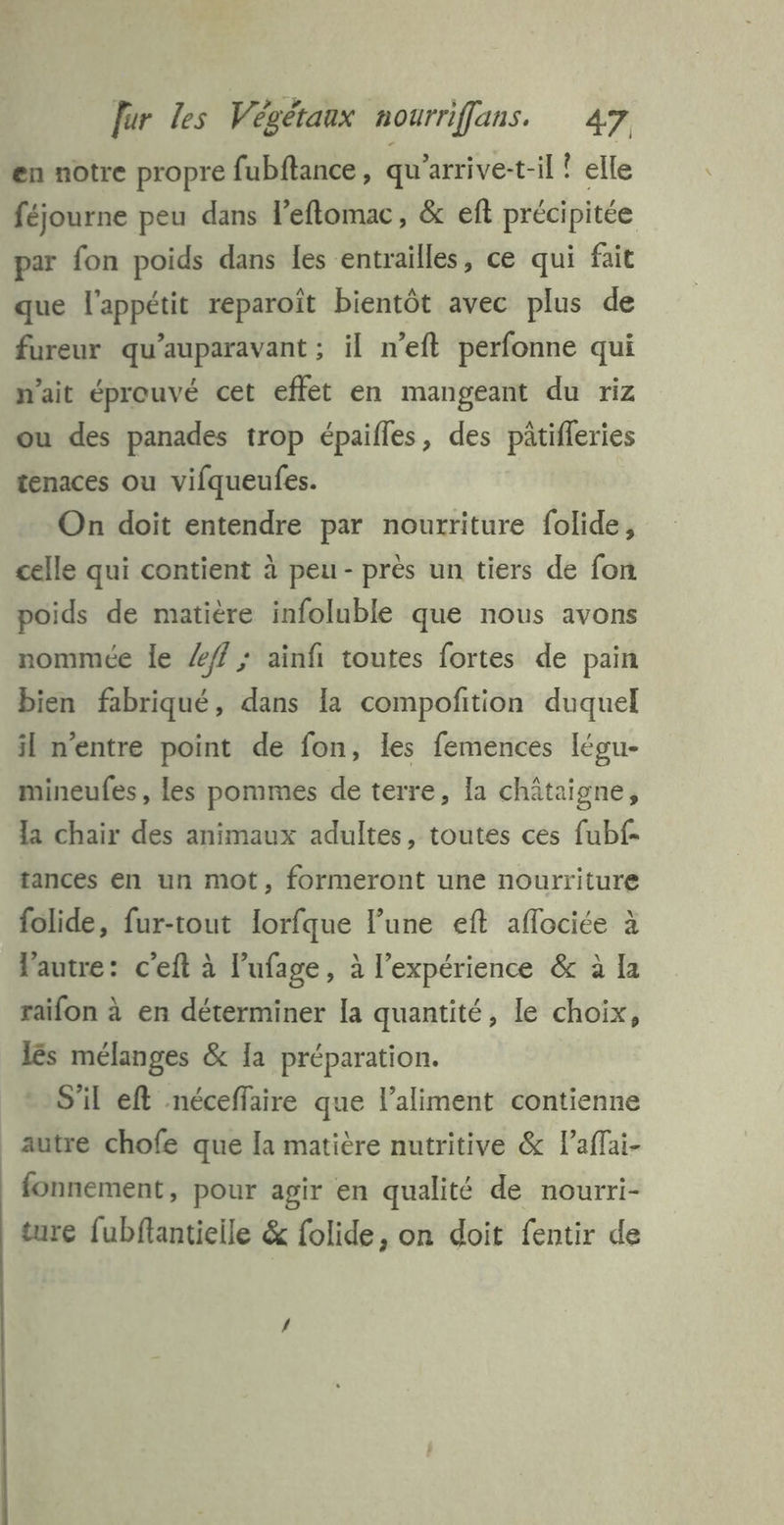 en notre propre fubftance, qu'arrive-t-il ? elle féjourne peu dans l’eftomac, &amp; eft précipitée par fon poids dans les entrailles, ce qui fait que l'appétit reparoïît bientôt avec plus de fureur qu'auparavant ; il n’eft perfonne qui n'ait éprouvé cet effet en mangeant du riz ou des panades trop épaifles, des pâtifleries tenaces ou vifqueufes. On doit entendre par nourriture folide, celle qui contient à peu - près un tiers de fon poids de matière infoluble que nous avons nommée Île ff ; ainfi toutes fortes de pain bien fabriqué, dans la compoñition duquel il n'entre point de fon, les femences légu- mineufes, les pommes de terre, la châtaigne, la chair des animaux adultes, toutes ces fubf- tances en un mot, formeront une nourriture folide, fur-tout lorfque l’une eft aflociée à Vautre: c'eft à l’ufage, à l’expérience &amp; à Ia raifon à en déterminer la quantité, le choix, lés mélanges &amp; Ia préparation. S'il eft néceffaire que l'aliment contienne autre chofe que la matière nutritive &amp; l’affai- fonnement, pour agir en qualité de nourri- ture fubflantielle &amp; folide, on doit fentir de