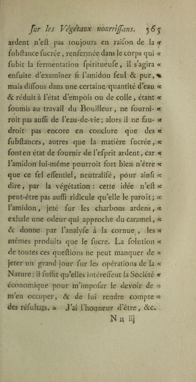 ardent n’eft pas toujours en raifon de la « fubftance fucrée , renfermée dans le sul qui « fubit la fermentation fpiritueufe, il s'agira « enfuite. d'examiner fi l'amidon feul &amp; pur, mais diflous dans une certaine/quantité d’eau « &amp; réduit à l’état d'empois ou de colle, étant « foumis au travail du Bouilleur, ne fourni- « roit pas aufh de l’eau-de-vie ; alors il ne fau- « droit pas encore en conclure que des « fubftances, autres que Ia matière fucrée , « _ fonten état de fournir de l’ef. prit ardent , car @ F'amidon lui-même pourroit fort bien n'être « que ce fel effentiel, neutralifé, pour ainfi « dire, par la végétation: cette idée n'eft « peut-être pas aufli ridicule qu’elle le paroît; « Pamidon, jeté fur Les charbons ardens, exhale une odeur qui approche du caramel , « &amp; donne par l’analyfe à Ia cornue , .les « mêmes produits que le fucre. La folation « de toutes ces queftions ne peut manquer de « jeter un grand jour fur les opérations de la « Nature: il fufht qu’elles intérefTent la Société « économique pour m'impofer le devoir de « men occuper, &amp; de lui rendre compte « des réfulrats. » J'ai l'honneur d’être, &amp;c. N a ii