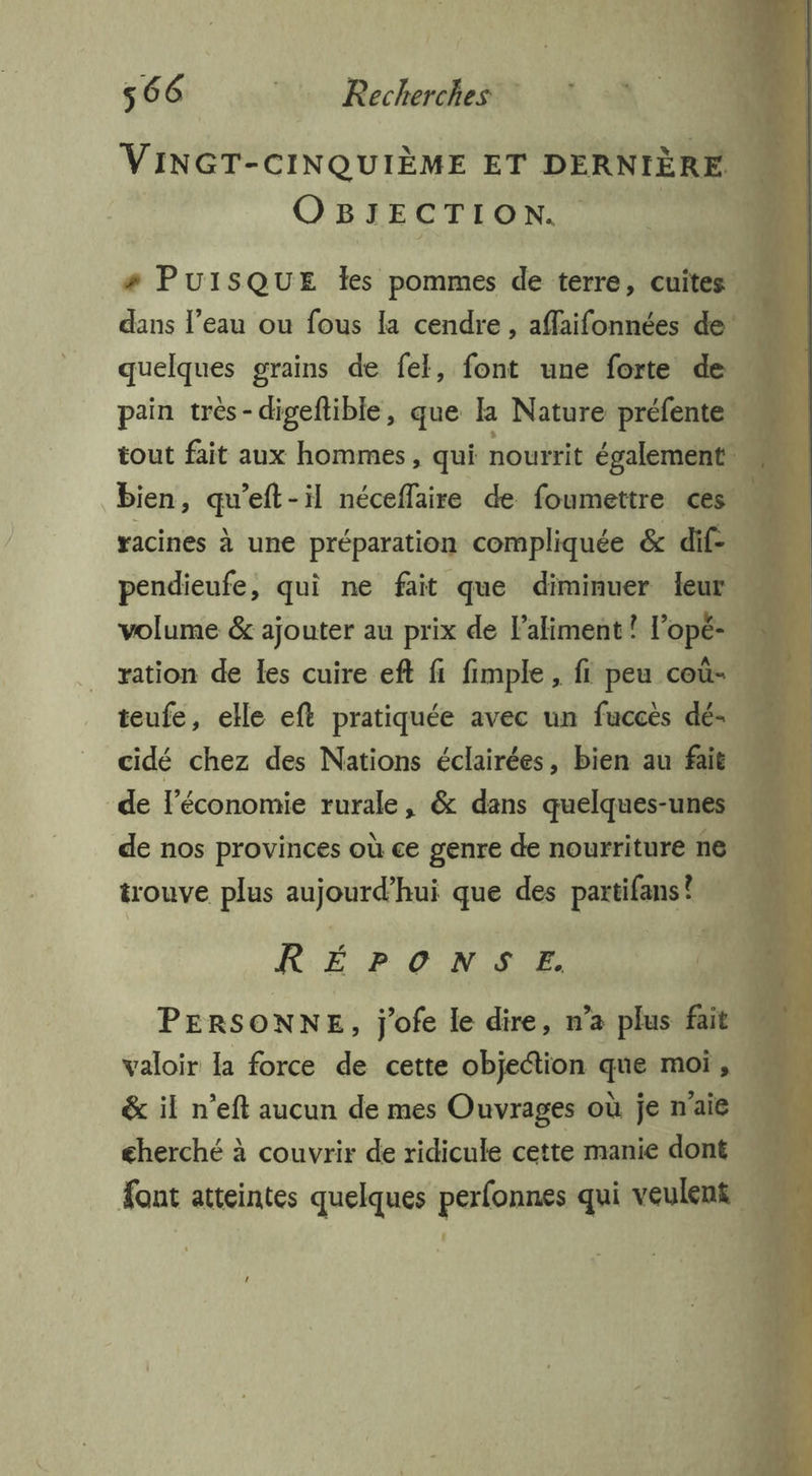 VINGT-CINQUIÈME ET DERNIÈRE O BIECTION. ! # PUISQUE les pommes de terre, cute dans l'eau ou fous la cendre , affaifonnées deu quelques grains de fel, font une forte de … pain très-digeftible, que 1 Nature préfente tout fait aux hommes, qui nourrit égalemen ee bien, Le eft-il néceffaire de foumettre ces. racines à une préparation compliquée &amp; dif. pendieufe, qui ne fait que diminuer leur. ; volume &amp; ajouter au prix de aliment ? l'opé- ration de les cuire eft fi fimple, fi peu coû-. teufe, elle ef pratiquée avec un fuccès dé- … cidé chez des Nations éclairées, bien au fait de l'économie rurale, &amp; dans quelques-unes de nos provinces où ce genre de nourriture ne trouve plus aujourd’hui que des partifans! RÉPONSE. ne PERSONNE, j'ofe le dire, n’a plus fait. valoir la force de cette objection Endless. ; &amp; il n’eft aucun de mes Ouvrages où je n'aie cherché à couvrir de ridicule cette manie dont font atteintes quelques perfonnes qui reel |