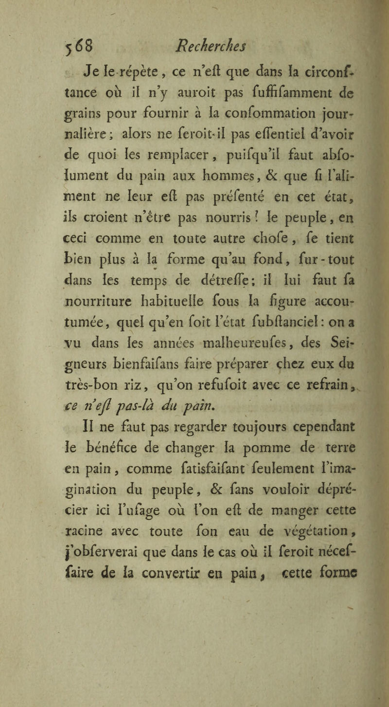 -Jele. répète, ce n’eft que dans la circonf. : tance où il n’y auroit pas fuffifamment de grains pour fournir à la confommation jour- … nalière ; alors ne feroit-il pas effentiel d’avoir de quoi les remplacer, puifqu’il faut abfo- « lument du pain aux hommes, & que fi l'ali- M ment ne leur eft pas préfenté en cet état, L ils croient n'être pas nourris! le peuple, en 4 ceci comme en toute autre chofe fe tient - bien plus à la forme qu’au fond, fur-tout … dans les temps de détrefle: il lui faut fa nourriture habituelle fous la figure accou- tumée, quel qu’en foit l’état fubftanciel: ona | vu dans les années malheureufes, des Sei- “ gneurs bienfaifans faire préparer chez eux du ; très-bon riz, qu'on refufoit avee ce refrain) ce n'eff pas-là du pain. | + Ï1 ne faut pas regarder toujours cependant 4 le bénéfice de changer la pomme de terre en pain, comme fatisfaifant feulement l’ima- gination du peuple, & fans vouloir dépré- _cier ici l’ufage où l'on eft de manger cette \ racine avec toute fon eau de végétation, j'obferverai que dans le cas où il feroit nécef- faire de la convertir en pain, æette forme .