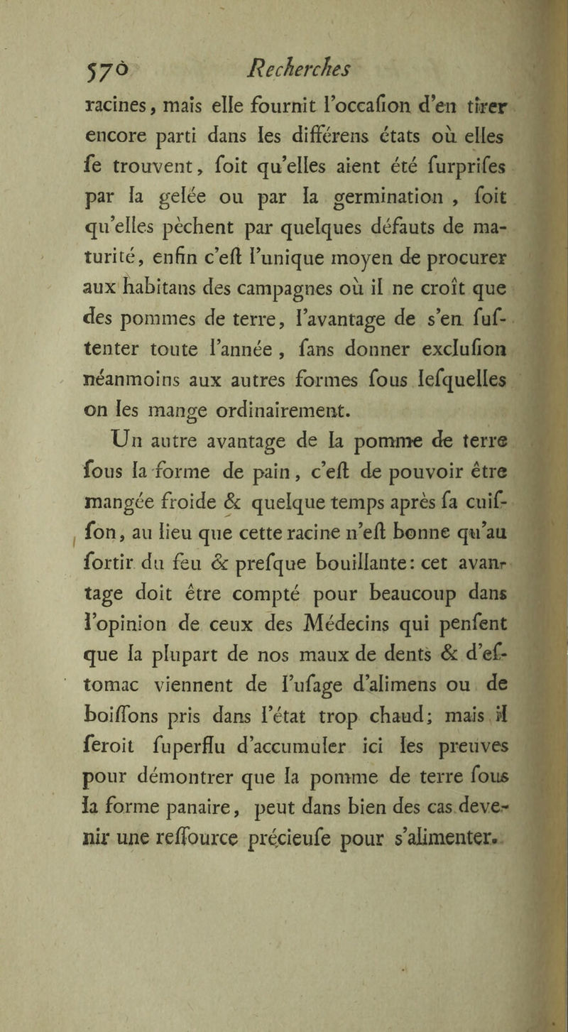 s70. Recherches , 10 racines, mais elle fournit l’occafion d’en tirer. encore parti dans les différens états où elles fe trouvent, foit qu’elles aient été furprifes 1 par la gelée on par la germination, foit … qu'elles pèchent par hic défauts de ma- . turité, enfin c'eft l se ne de TS on les mange déchéE à + qui 1 Un autre avantage de la pomme de terre fous la forme de pain, c'eft de pouvoir être À mangée froide &amp; quelque temps après fa cuif-. , fon, au lieu que cette racine n’eft bonne qu’au » {ortir du feu &amp; prefque bouillante: cet avanr tage doit être compté pour beaucoup dans l'opinion de ceux des Médecins qui penfent w que la plupart de nos maux de dents &amp; d’ef: M tomac viennent de lufage d’alimens ou de \ boiffons pris dans l’état trop chaud; maistil . feroit fuperflu d’accumuler ici les preuves pour démontrer que la pomme de terre fous w la forme panaire, peut dans bien des cas deve- nir une reffource précieufe pour s’alimenters …
