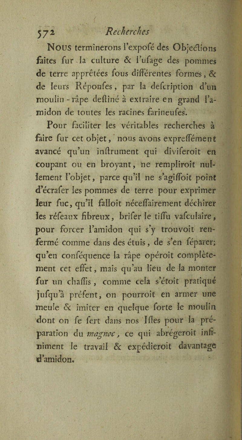 s 74 oo Recherches Nous terminerons | ’expofé des Obiert/onill faites fur la culture &amp; l’ufage des pont _de terre apprêtées fous différentes formes , &amp; de leurs Réponfes, par la defcription d'un | moulin - râpe deftiné à extraire en grand as 0 . midon de toutes les racines farineufes. 4 Pour faciliter les véritables recherches à faire fur cet objet,’ nous avons expreffément… avancé qu un inftrument qui diviferoit en. coupant ou en broyant, ne rempliroit nb. lement l'objet, parce qu'il ne s ’agifloit poir d’écrafer les pommes de terre pour exprimer leur fuc, qu’il falloit néceffairement déchirer les réfeaux fibreux , brifer le tiffu vafculaire, pour forcer l’amidon qui s’y trouvoit ren. fermé comme dans des étuis, de s’en féparer: qu'en conféquence la Ve opéroit complète. ment cet effet, mais qu’au lieu de la monter for un chaflis, comme cela s’étoit a) jufqu’à préfent, on pourroit en armer meule &amp; imiter en quelque forte le roll dont on fe fert dans nos ffles pour Ja pré- paration du magnoc, ce qui abrégeroit inf 0 niment le travail &amp; Mer nc Ares d’amidon. | I , PRET