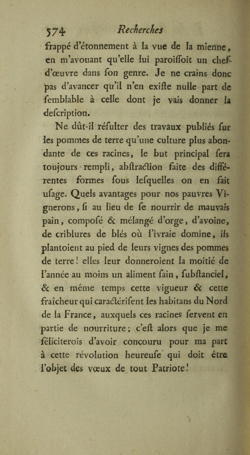 frappé d’étonnement à la vue de Ja mienne, J en m'avouant qu’elle lui paroifloit un chef. 4 d'œuvre dans fon genre. Je ne crains donc - femblable à celle dont je vais donner a defcription. ÿ Ne dût-il réfulter ic travaux publiés fill les pommes de terre qu’une culture plus abon-… dante de ces racines, le but principal fera toujours rempli, abftraétion faite des diffé. ufage. Quels avantages pour nos pauvres Vi-… gnerons , fi au lieu de fe nourrir de mauvais pain, compofé & mélangé d'orge, d'avoine, de criblures de blés où l'ivraie domine, ils“ plantoient au pied de leurs vignes des pommes de terre! elles leur donneroient la moitié de” l'année au moins un aliment fain, fubftanciel, & en mème temps cette vigueur & cette fraicheur qui caraérifent les habitans du Nord de la France, auxquels ces racines fervent en 4 partie de nourriture; c’eft alors que je me féliciterois d’avoir concouru pour ma part à cette révolution heureufe qui doit être l'objet des vœux de tout Patriote: