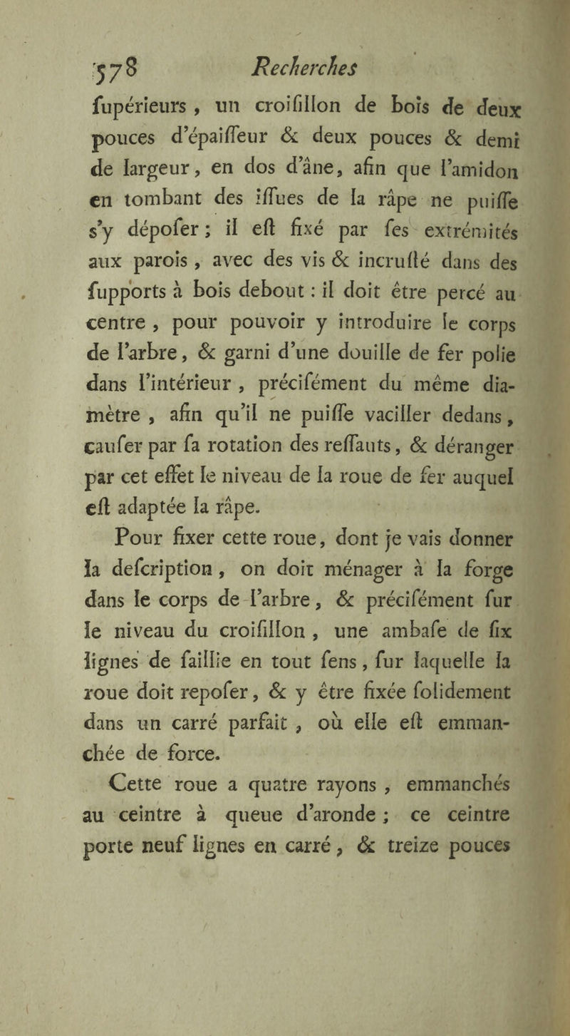 FUpCrIeu , un croifillon de bôts dead pouces d’épaifleur &amp; deux pouces &amp; demi de largeur, en dos d'âne, afin que l'amidon en tombant des iffues de la râpe ne es s'y dépofer ; il eft fixé par fes. extrémités aux parois, avec des vis &amp; incrufté dans des fupports à bois debout : il doit être percé au - centre, pour pouvoir y introduire le corps | de l'arbre, &amp; garni d’une douille de fer polie dans l'intérieur , précifément du même dia- À mètre , afin qu'il ne puifle vaciller dedans, … caufer par fa rotation des reflauts, &amp; déranger d par cet effet Le niveau de [a roue de fer auquel eft adaptée [a râpe. Q ni 21 $ Pour fixer cette roue, docti je vais donner la defcription, on doit ménager à Ja forge À dans le corps de arbre, &amp; PA ‘ taxes de faille en tout fens , fur tél ph roue doit repofer, &amp; y être fixée folidement dans un carré parfait, où elle eft emman- 4 chée de force. 24h 3 re4t Cette roue a quatre rayons , emmanchés au ceintre à queue d'aronde; ce ceintre | porte neuf lignes en carré, &amp; treize pouces »