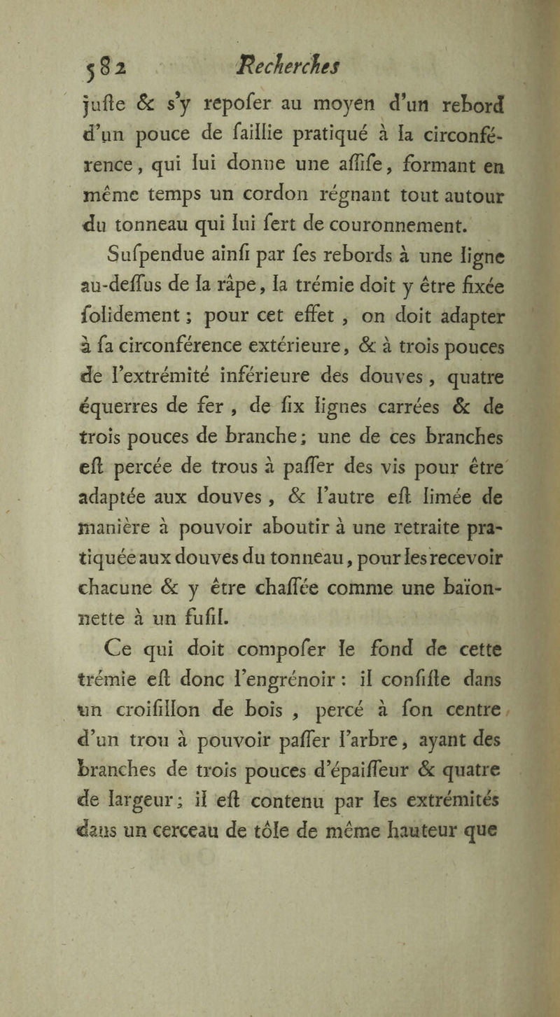 _jufe & sy repofer au moyén d’un rebord d’un pouce de faillie pratiqué à la circonfé. | rence, qui lui donne une aflife, formant en _ même temps un cordon régnant tout autour “ du tonneau qui lui fert de couronnement. Sufpendue ainfi par fes rebords à une ligne … au-deflus de Ia râpe, la trémie doit y être fixée folidement ; pour cet effet , on doit adapter à fa circonférence extérieure, & à trois pouces de l’extrémité inférieure des douves, quatre équerres de fer, de fix lignes carrées & de 1 trois pouces de branche; une de ces branches eft percée de trous à pafler des vis pour être adaptée aux douves, & l'autre eft limée de 1 manière à pouvoir aboutir à une retraite pra- | tiquéeaux douves du tonneau, pour lesrecevoir chacune & y être chaffée comme une gens: 4 nette à un fufil. | | Ce qui doit compofer le fond de cette trémie eft donc l’engrénoir : il confifle dans un croifillon de bois , percé à fon centre, d’un trou à pouvoir pafler l'arbre, ayant des branches de trois pouces d’épaifleur & quatre de largeur ; il eft contenu par les extrémités dans un cerceau de tôle de même hauteur que
