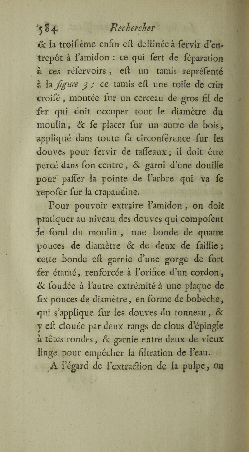 RE ro mRaherchannt & la troifième enfin eft deftinée à fervir d'& trepôt à l’amidon : ce qui fert de pate à la figure 3 ; ce tamis eft une toile de crin | fer qui doit occuper tout le diamètre du appliqué dans toute fa circonférence fur les douves pour fervir de tafleaux ; il doit être repofer fur la crapaudine. | 4 Pour pouvoir extraire l’amidon , on doit pratiquer au niveau des douves qui compofent fer étamé, renforcée à l’orifice d’un cordon, à têtes rondes, & garnie entre deux de vieux s ÿ ne Le