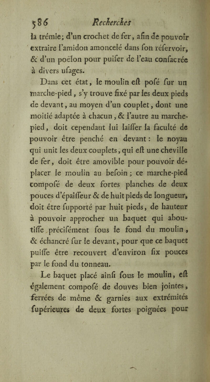 la trémie; d’un crochet de fer, afin de pouvoir “extraire l’amidon amoncelé dans fon réfervoir, &amp; d’un poélon pour puifer de l’eau confacrée à divers ufages. | En Dans cet état, le sholi eft pofé fur un marche-pied , s’y trouve fixé par les deux pieds de devant, au moyen d’un couplet , dont une moitié adaptée à chacun , &amp; l’autre au marche- pied, doit cependant lui laifler Ia faculté de pouvoir être penché en devant: le noyau qui unit les deux couplets, qui eft une cheville | de fer, doit être amovible pour pouvoir dé: placer le moulin au befoin ; ce marche-pied compofé de deux fortes planches de deux pouces d ‘épaiffeur &amp; de huit pieds de longueur, doit être fupporté par huit pieds, de hauteur à pouvoir approcher un baquet qui abou- tiffe précifément fous le fond du moulin, &amp; échancré fur le devant, pour que ce baquet puifle être recouvert d’environ fix pouces par le fond du tonneau. | Le baquet placé ainfi fous le moulin, eft également compofé de douves bien jointes, ferrées de même &amp; garnies aux extrémités fupérieures de deux fortes poignées pour