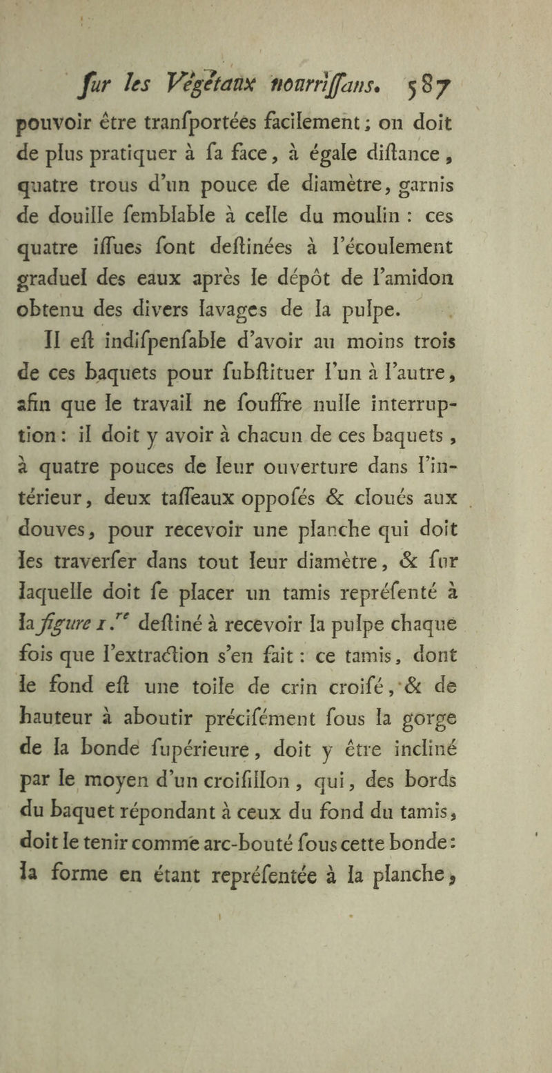 pouvoir être tranfportées facilement ; on doit de plus pratiquer à fa face, à égale diflance, quatre trous d’un pouce de diamètre, garnis de douille femblable à celle du moulin: ces quatre iflues font deftinées à l'écoulement graduel des eaux après le dépôt de l’amidon obtenu des divers lavages de Ia pulpe. IL eft indifpenfable d’avoir au moins trois de ces baquets pour fubfiituer l’un à l’autre, afin que le travail ne fouffre nulle interrup- tion: il doit y avoir à chacun de ces baquets, à quatre pouces de leur ouverture dans l'in- térieur, deux tafleaux oppolés &amp; cloués aux . douves, pour recevoir une planche qui doit les traverfer dans tout leur diamètre, &amp; fur laquelle doit fe placer un tamis repréfenté à la figure r .* defliné à recevoir la pulpe chaque fois que l'extraction s’en fait: ce tamis, dont le fond eft une toile de crin croifé ,&amp; de hauteur à aboutir précifément fous la gorge de la bonde fupérieure, doit y être incliné par le moyen d’un croifillon, qui, des bords du baquet répondant à ceux du fond du tamis, doit le tenir comme arc-bouté fous cette bonde: la forme en étant repréfentée à la planche,