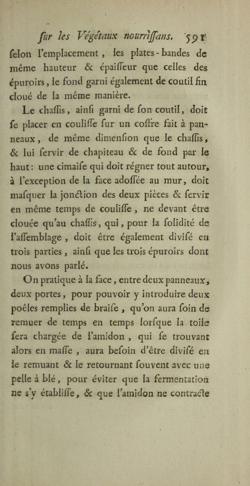felon l'emplacement , les plates- bandes de même hauteur &amp; épaifleur que celles des épuroirs , le fond garni également de coutil fin cloué de [a même maniere. Le chaflis, ainfi garni de fon coutil, doit fe placer en coulifle fur un cofire fait à pan- neaux, de même dimenfion que le chaffis, &amp; lui fervir de chapiteau &amp; de fond par le haut: une cimaife qui doit régner tout autour, à l'exception de [a face adoffée au mur, doit mafquer la jonction des deux pièces &amp; fervir en même temps de couliffe, ne devant être clouée qu’au chaffis, qui, pour la folidité de laffemblage , doit être également divifé en trois parties , ainfi que Îes trois épuroirs dont nous avons parlé. | | On pratique à la face, entre deux panneaux, deux portes, pour pouvoir y introduire deux poëles remplies de braife , qu'on aura foin de remuer de temps en temps lorfque la toile fera chargée de lamidon , qui fe trouvant alors en mafle , aura befoin d’être divilé en le remuant &amp; le retournant fouvent avec une pelle à blé, pour éviter que la fermentation ne s’y établiffe, &amp; que l’amidon ne contracte