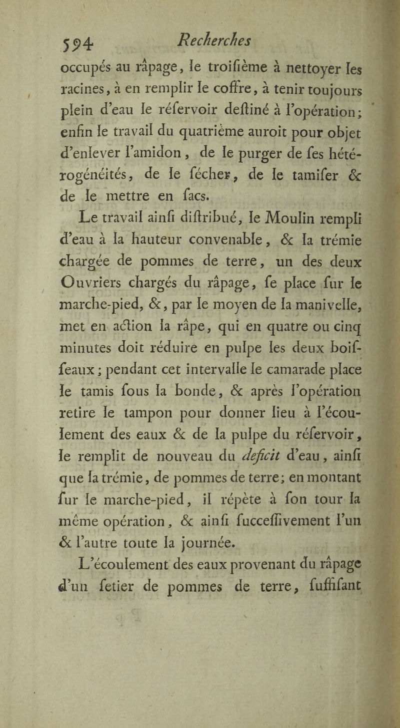 occupés au rapage, le troifième à nettoyer les racines, à en remplir le coffre, à tenir toujours plein d’eau le réfervoir deftiné À l'opération ; enfin le travail du quatrième auroit pour objet d'enlever l’amidon, de le purger de fes hété- rogénéités, de le fécher, de le tamifer &amp; de le mettre en facs. | Le travail ainf diftribué, le Moulin rempli marche-pied, &amp;, pas le moyen de {a manivelle, met en action la râpe, qui en quatre ou cinq minutes doit réduire en pulpe les deux boif- feaux ; pendant cet intervalle le camarade place retire le tampon pour donner lieu à l’écou- que fa trémie, de pommes deterre: en montant &amp; l’autre toute [a journée. 14