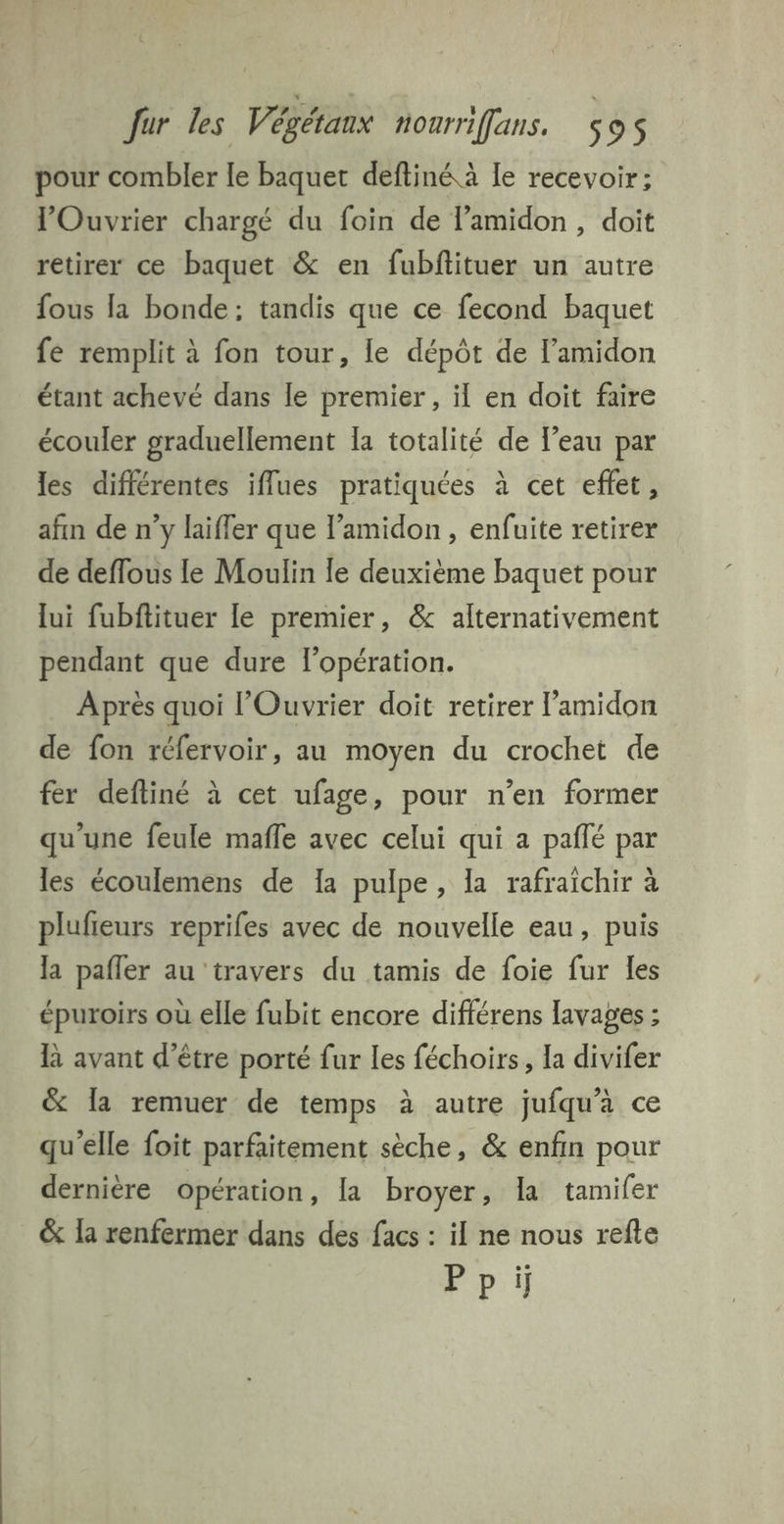 pour combler le baquet deftiné à le recevoir; Ouvrier chargé du foin de lamidon, doit retirer ce baquet & en fubftituer un autre fous la bonde; tandis que ce fecond baquet fe remplit à fon tour, le dépôt de lamidon étant achevé dans le premier , il en doit faire écouler graduellement [a totalité de l'eau par les différentes iflues pratiquées à cet effet, afin de n’y laiffer que l’amidon, enfuite retirer de deflous le Moulin le deuxième baquet pour lui fubftituer le premier, & alternativement pendant que dure l'opération. Après quoi l’Ouvrier doit retirer l’amidon de fon réfervoir, au moyen du crochet de fer defliné à cet ufage, pour n’en former qu'une feule mafle avec celui qui a paflé par les écoulemens de Ia pulpe, la rafraichir à plufieurs reprifes avec de nouvelle eau, puis la pafler au travers du tamis de foie fur les épuroirs où elle fubit encore différens lavages ; KR avant d’être porté fur les féchoirs, la divifer & la remuer de temps à autre jufqu’à ce qu'elle foit parfaitement sèche, & enfin pour dernière opération , la broyer, la tamifer & la renfermer dans des facs : il ne nous refle Ppi
