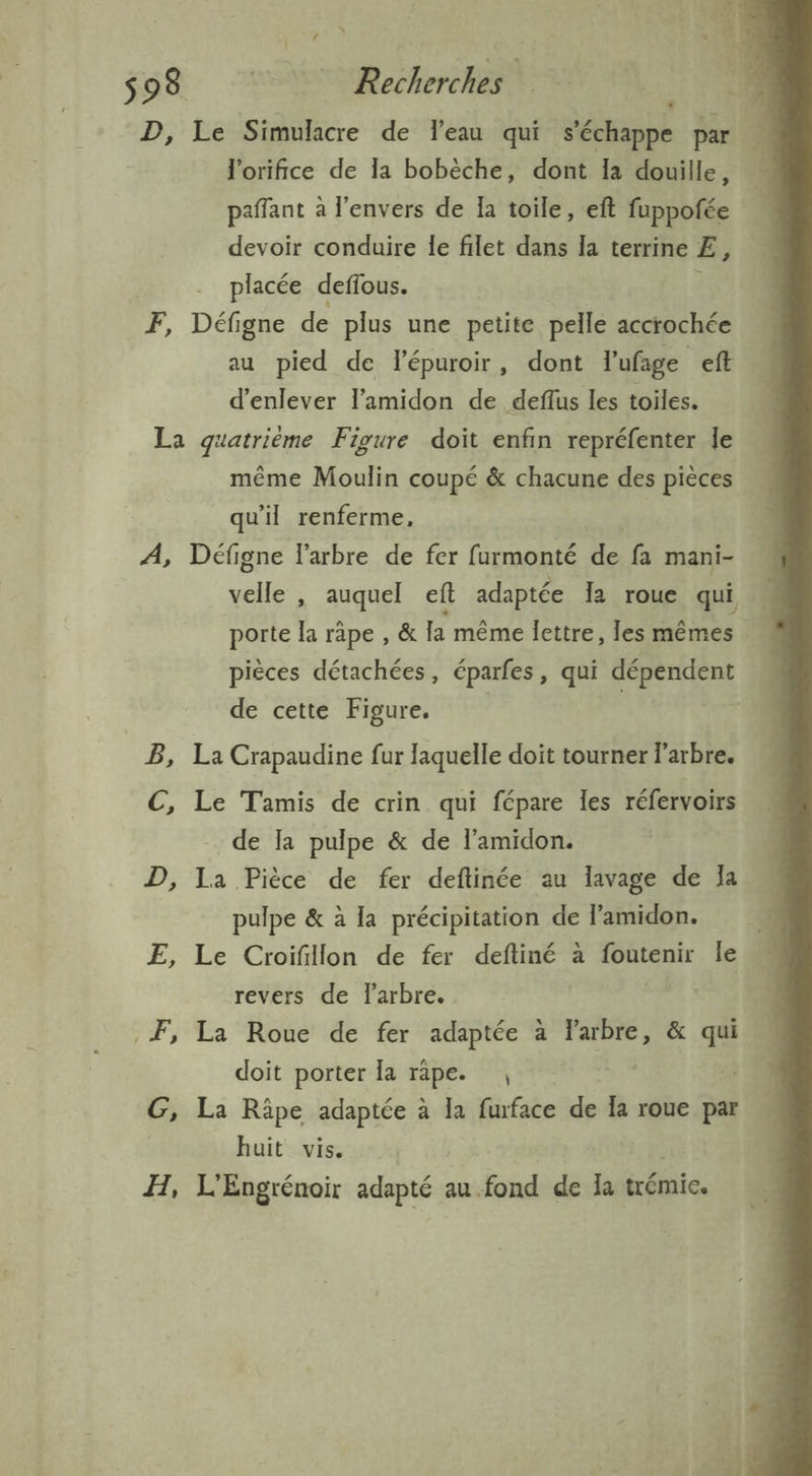 D, Le Simulacre de leau qui ‘Sédiipbs par l'orifice de la bobèche, dont Ia douille, … paffant à l'envers de Ia toile, eft fuppofée | devoir conduire le filet dans la terrine E, placée deflous. F, Défigne de plus une petite pelle accrochée au pied de Fépuroir, dont lufage eft d'enlever l’amidon de deflus les toiles. La quatrième Figure doit enfin repréfenter le même Moulin coupé &amp; chacune des pièces qu'il renferme, A, Défigne l'arbre de fer furmonté de: fa mani- velle , auquel eft adaptée 12 roue qui porte la räpe , &amp; la même lettre, Îes mêmes pièces détachées, éparfes, qui AE pr de cette Figure. | B, La Crapaudine fur laquelle doit tourner l'arbre. C, Le Tamis de crin qui fépare les réfervoirs de Ia pulpe &amp; de l’amidon. D, la Pièce de fer deftinée au lavage de Ja pulpe &amp; à la précipitation de lamidon. ; E, Le Croifillon de fer deftiné à foutenir le revers de l'arbre. | | F, La Roue de fer adaptée à arbre, &amp; Li doit porter la rape. , G, La Râpe adaptée à la fuface de Ia roue par huit vis. H, L'Engrénoir in au.fond de la trémie.