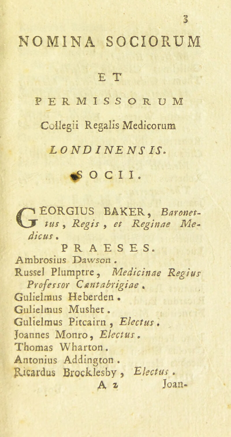 NOMINA SOCIORUM E T permissorum Cuilegii Regalis Medicorum LONDINENSIS. ^ O C I I . GEORGIUS BAKER, Baronet- tus , Regis , et Reginae Me- dicus . PRAESES. Ambrosius Dawson . Russei Plumptre, Medicinae Regius Professor Qantabrigiae , Gulielmus Heberden • Gullelmus Mushet. Gulielmus Pitcairn , Electus , Joannes Monro, Electus, Thomas Wharton. Antonius Addington . Ricardus Brocklesby 9 Electus . A z Joan-