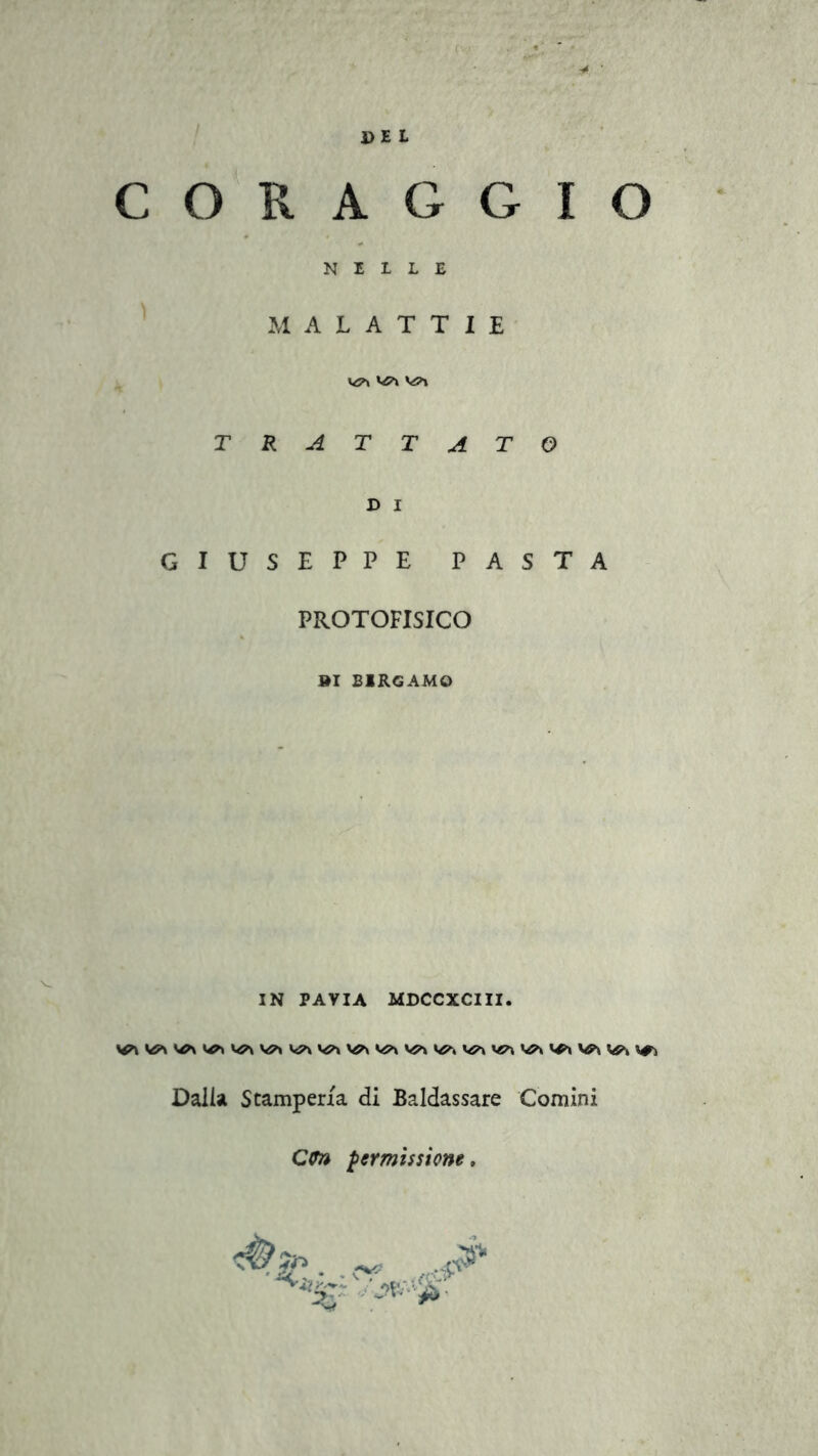 PEL CORAGGIO NELLE MALATTIE TRATTATO D i GIUSEPPE PASTA PROTOFISICO »I BERGAMO IN PAVIA MDCCXCIII. Dalla Stamperia di Baldassare Comini Cito permissione. 2?.- • % * *