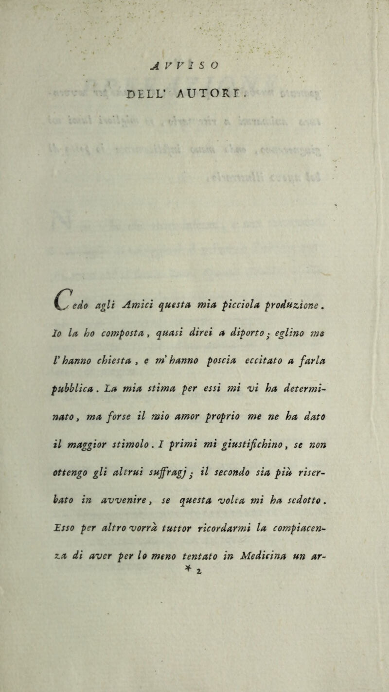 DELL’ AUTORE. Cedo agli Amici questa mia picciola produzione. 10 la ho composta, quasi direi a diporto • eglino jne V hanno chiesta , e m hanno poscia eccitato a farla pubblica. La mia stima per essi mi •vi ha determi- nato , ma forse il mio amor proprio me ne ha dato 11 maggior stimolo. I primi mi giustifichino, se non ottengo gli altrui suffragi S ^ secon^° Sl* più riser- bato in avvenire, se questa volta mi ha sedotto. Esso per altro vorrà tuttor ricordarmi la compiacen- za di aver per lo meno tentato in Medicina un ar-