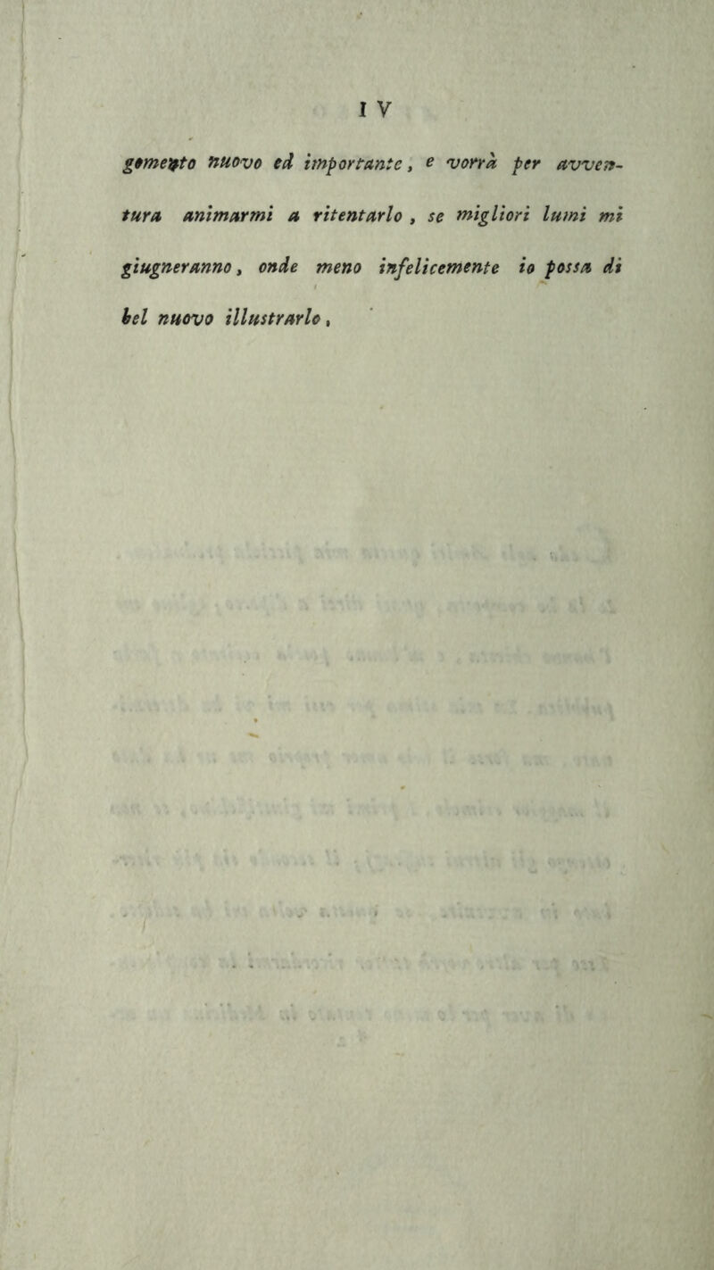 g&mepto nuovo ed importante, e vorrà per avven- tura animarmi a ritentarlo , se migliori lumi mi giugneranno, onde meno infelicemente io possa di bel nuovo illustrarlo,