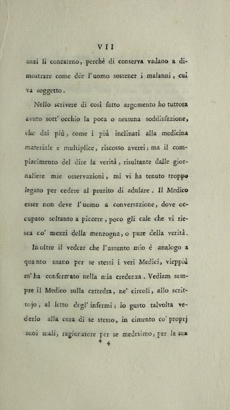 anzi li concateno, perchè di conserva vadano a di- mostrare come dèe 1* uomo sostener i malanni, cui va soggetto. Nello scrivere di cosi fatto argomento ho tuttora avuto sott’ occhio la poca o nessuna soddisfazione > che dai più, come i più inclinati alla medicina materiale e multiplice, riscosso averei ; ma il com- piacimento dei dire la verità, risultante dalle gior- naliere mie osservazioni, mi vi ha tenuto troppo legato per cedere al prurito di adulare . Il Medico esser non deve l’uomo a conversazione, dove oc- cupato soltanto a piacere, poco gli cale che vi rie- sca co’ mezzi della menzogna, o pure della verità. Inoltre il vedere che l’assunto mio è analogo a quanto usano per se stessi i veri Medici, vieppiù m’ha confermato nella mia credenza . Yediam sem- pre il Medico sulla cattedra, ne’ circoli, allo scrit- tojo, al letto degl' infermi ; io gusto talvolta ve- derlo alla cura di se stesso, in cimento co’proprj suoi mali, ragionatore per se medesimo, per la su* 4 4