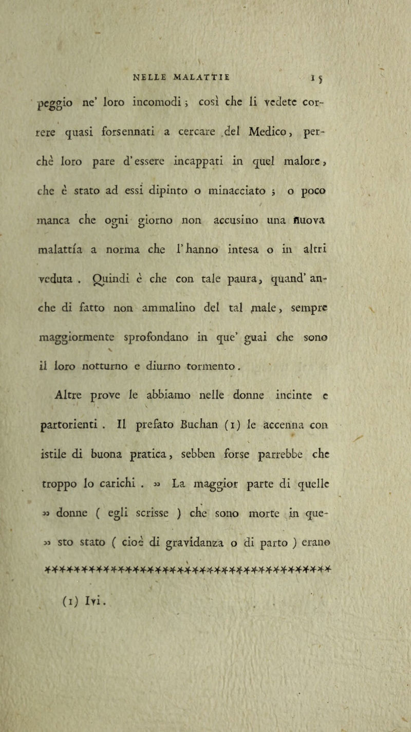 peggio ne’ loro incomodi i così che li vedete cor- rere quasi forsennati a cercare del Medico, per- chè loro pare d’essere incappati in quel malore, che è stato ad essi dipinto o minacciato -, o poco manca che ogni giorno non accusino una nuova malattia a norma che l’hanno intesa o in altri veduta . Quindi è che con tale paura, quand’ an- che di fatto non ammalino del tal piale, sempre maggiormente sprofondano in que’ guai che sono \ il loro notturno e diurno tormento. Altre prove le abbiamo nelle donne incinte e partorienti . Il prefato Buchan (i) le accenna con istile di buona pratica, sebben forse parrebbe che troppo lo carichi . 33 La maggior parte di quelle 33 donne ( egli scrisse ) che sono morte in que- 33 sto stato ( cioè di gravidanza o di parto ) erano