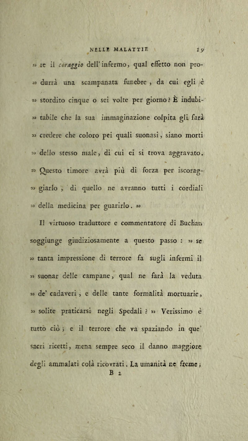 « re il coraggio dell’infermo, guai effètto non pro- 33 durrà una scampanata funebre , da cui egli /c 03 stordito cinque o sei volte per giorno ? È indubi- 33 tabile che la sua immaginazione colpita gli farà 33 credere che coloro pei quali suonasi, siano morti 33 dello stesso male, di cui ei si trova aggravato. « Questo timore avrà più di forza per iscorag- 33 giarlo , di quello ne avranno tutti i cordiali 33 della medicina per guarirlo. 33 Il virtuoso traduttore e commentatore di Buchan soggiunge giudiziosamente a questo passo : 33 se 33 tanta impressione di terrore fa sugli infermi il 33 suonar delle campane, qual ne farà la veduta 33 de’ cadaveri, e delle tante formalità mortuarie, 33 solite praticarsi negli Spedali ? 33 Verissimo è tutto ciò ; e il terrore che va spaziando in que' sacri ricetti, mena sempre seco il danno maggiore degli ammalati colà ricovrati. La umanità ne fremei B 1