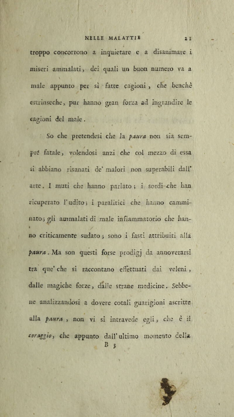 troppo concorrono a inquietare e a disanimare i miseri ammalati, dei quali un buon numero va a \ / male appunto per sì fatte cagioni , che benché estrinseche, pur hanno gran forza ad ingrandire le cagioni del male. So che pretendesi che la paura non sia sem- pre fatale, volendosi anzi che col mezzo di essa si abbiano risanati de’ malori non superabili dall* arte. I muti che hanno parlato; i sordi -che han ricuperato l’udito; i paralitici che hanno cammi- nato ; gli ammalati di male infiammatorio che han- • ./ no criticamente sudato ; sono i fasti attribuiti alla paura. Ma son questi forse prodigj da annoverarsi tra que’ che si raccontano effettuati dai veleni, dalle magiche forze, dalle strane medicine. Sebbe- ne analizzandosi a dovere cotali guarigioni ascritte alla paura , non vi si intravede egli, che è il coraggio, che appunto dall’ultimo momento dell* B 3