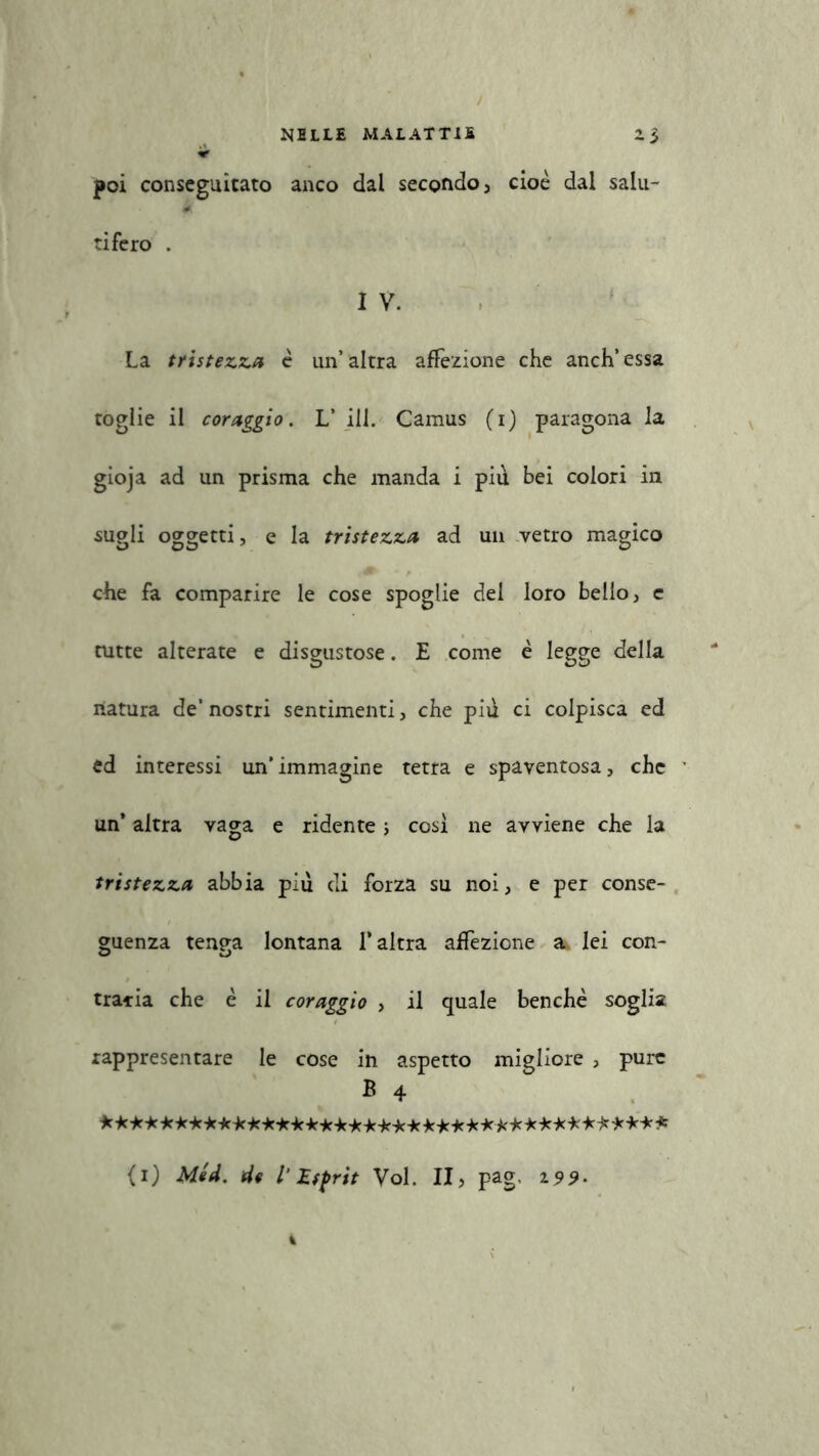 * poi conseguitato anco dal secondo , cioè dal salu- # tiferò . I V. La tristezza è un’altra affezione che anch’essa toglie il coraggio. L’ ili. Camus (i) paragona la gioja ad un prisma che manda i piu bei colori in sugli oggetti, e la tristezza ad un vetro magico che fa comparire le cose spoglie del loro bello, e tutte alterate e disgustose. E come è legge della natura de’nostri sentimenti, che pid ci colpisca ed ed interessi un’immagine tetra e spaventosa, che un’ altra vaga e ridente ; così ne avviene che la tristezza abbia piu di forza su noi, e per conse- guenza tenga lontana l’altra affezione a lei con- traria che è il coraggio , il quale benché soglia rappresentare le cose in aspetto migliore , pure B 4 ***************************************