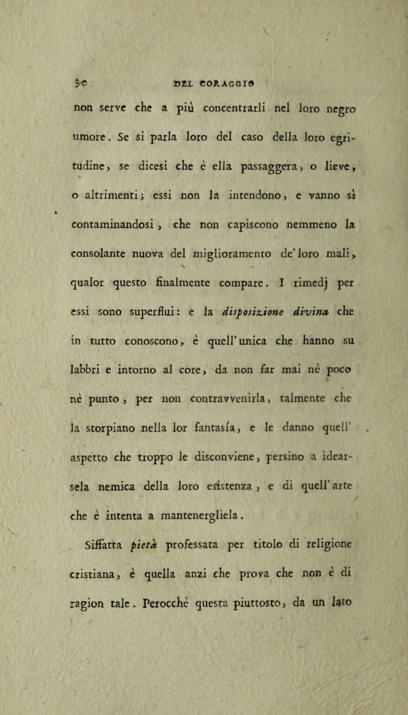 non serve che a più concentrarli nel loro negro umore. Se si parla loro del caso della loro egri- tudine, se dicesi che è ella passaggera, o lieve, o altrimenti; essi non la intendono, e vanno sì contaminandosi, che non capiscono nemmeno la consolante nuova del miglioramento de’loro mali, qualor questo finalmente compare. I rimedj per essi sono superflui: e la disposizione divina che in tutto conoscono, è quell’ unica che hanno su labbri e intorno al core, da non far mai nè poco nè punto, per non contravvenirla, talmente che la storpiano nella lor fantasia, e le danno quell’ aspetto che troppo le disconviene, persino a idear- sela nemica della loro esistenza , e di quell’arte che è intenta a mantenergliela. Siffatta pietà professata per titolo di religione cristiana, è quella anzi che prova che non è di ragion tale. Perocché questa piuttosto, da un lato