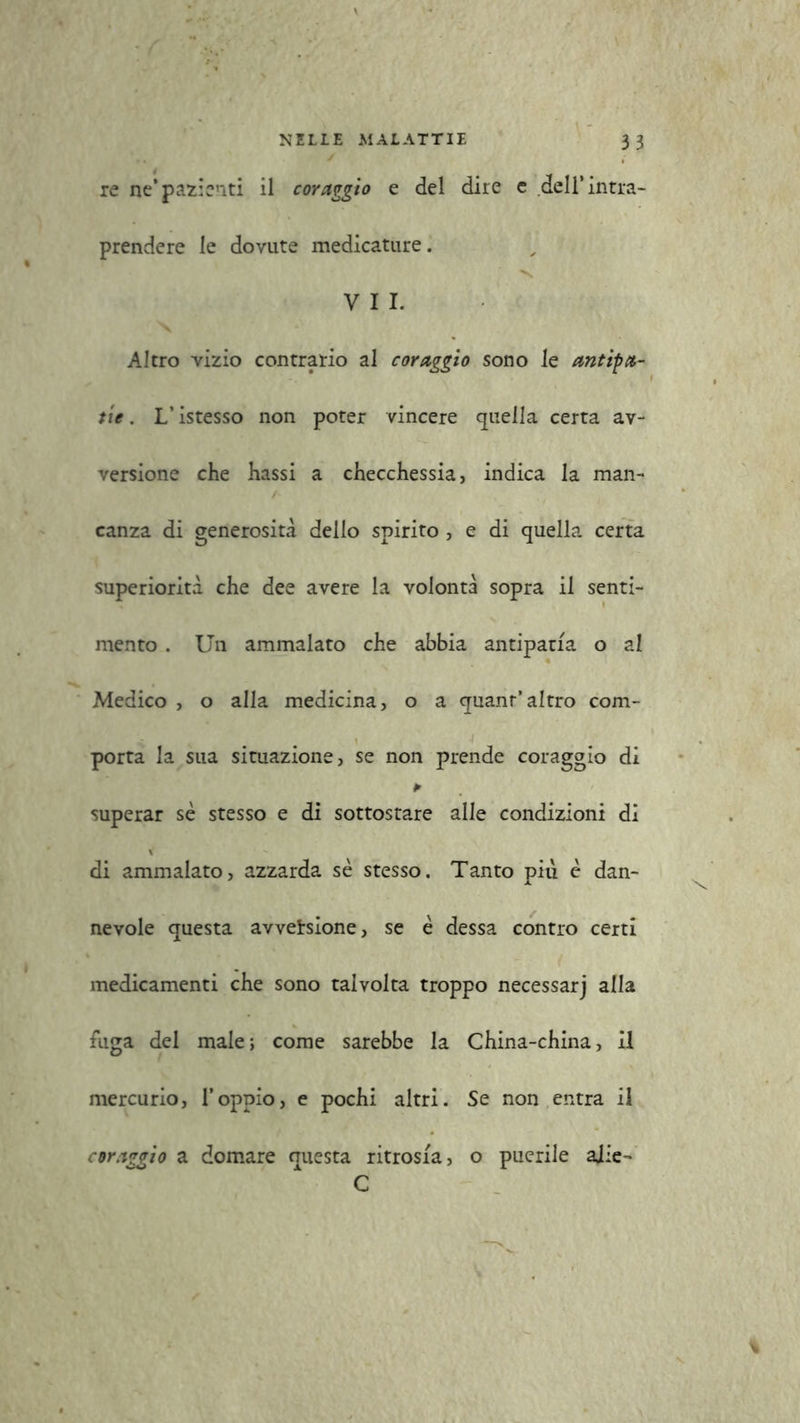 re ne* pazienti il coraggio e del dire e dell’intra- prendere le dovute medicature. VII. Altro vizio contrario al coraggio sono le antipa- tie . L’istesso non poter vincere quella certa av- versione che hassi a checchessia, indica la man- canza di generosità dello spirito , e di quella certa superiorità che dee avere la volontà sopra il senti- mento . Un ammalato che abbia antipatia o al Medico , o alla medicina, o a quanr’altro com- porta la sua situazione, se non prende coraggio di * superar se stesso e di sottostare alle condizioni di di ammalato, azzarda se stesso. Tanto più è dan- nevole questa avversione, se è dessa contro certi medicamenti che sono talvolta troppo necessarj alla fuga del male; come sarebbe la China-china, il mercurio, l’oppio, e pochi altri. Se non entra il coraggio a domare questa ritrosia, o puerile aiie- C