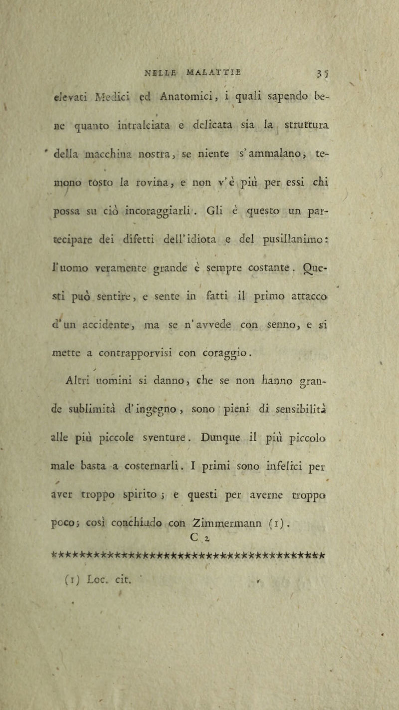 v elevati Medici ecl Anatomici, i quali sapendo be- \ ne quanto intralciata e delicata sia la struttura # della macchina nostra, se niente s’ammalano, te- mono tosto la rovina, e non v’ è più per essi chi possa su ciò incoraggiarli. Gli è questo un par- tecipare dei difetti dell’idiota e del pusillanime : l’uomo veramente grande è sempre costante. Que- sti può sentire, e sente in fatti il primo attacco d’un accidente, ma se n’avvede con senno, e si mette a contrapporvisi con coraggio. Altri uomini si danno, che se non hanno gran- de sublimità d’ingegno, sono pieni di sensibilità alle più piccole sventure. Dunque il più piccolo male basta a costernarli. I primi sono infelici per aver troppo spirito 5 e questi per averne troppo poco; così conchiudo con Zimmermann (1). C 2. *************************************** / ' (1) Loc. cit.
