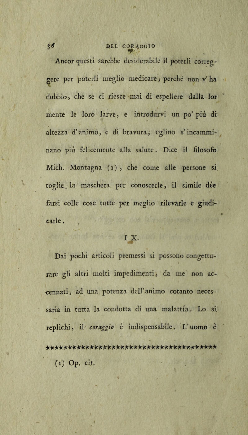 Ancor questi sarebbe desiderabile il poterli correg- gere per poterli meglio medicare ; perchè non v’ha dubbio, che se ci riesce mai di espellere dalla lor mente le loro larve, e introdurvi un po’ più di altezza d’animo, e di bravura ; eglino s’incammi- nano più felicemente alla salute. Dice il filosofo Mich. Montagna (i) , che come alle persone si toglie... la maschera per conoscerle, il simile dèe farsi colle cose tutte per meglio rilevarle e giudi- carle . I X. 4* Dai pochi articoli premessi si possono congettu- rare gli altri molti impedimenti, da me non ac- cennati, ad una potenza dell’animo cotanto neces- saria in tutta la condotta di una malattia. Lo si replichi, il coraggio è indispensabile. L’uomo è