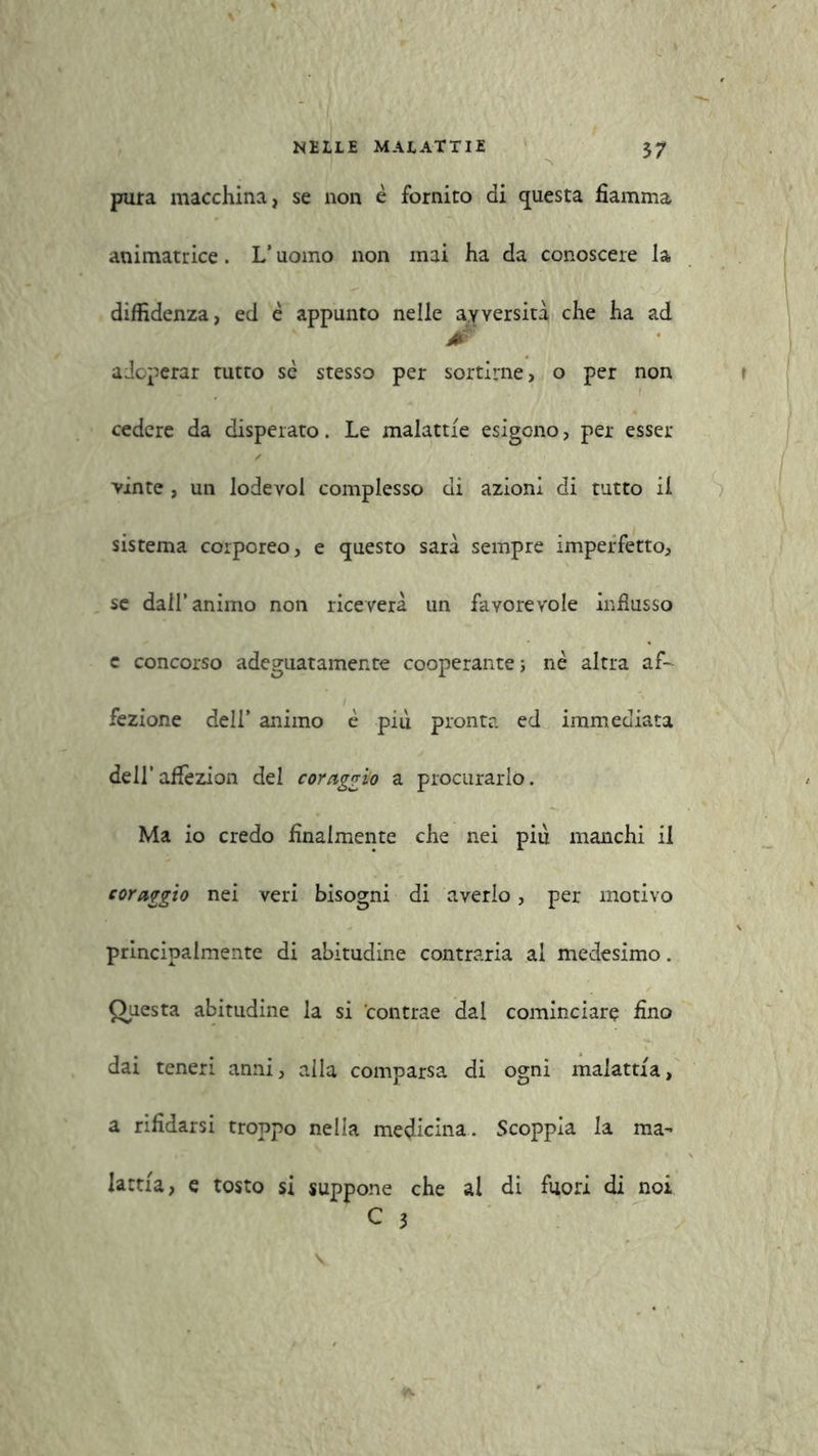 pura macchina, se non è fornico di questa fiamma animatrice. L’uomo non mai ha da conoscere la diffidenza, ed è appunto nelle avversità che ha ad adoperar tutto se stesso per sortirne, o per non cedere da disperato. Le malattie esigono, per esser vinte , un lodevol complesso di azioni di tutto il sistema corporeo, e questo sarà sempre imperfetto, se dall’animo non riceverà un favorevole influsso c concorso adeguatamente cooperante} nè altra af- i fezione dell’ animo è piu pronta ed immediata dell’affezion del coraggio a procurarlo. Ma io credo finalmente che nei piu manchi il coraggio nei veri bisogni di averlo, per motivo principalmente di abitudine contraria al medesimo. Questa abitudine la si contrae dal cominciare fino dai teneri anni, alla comparsa di ogni malattia, a rifidarsi troppo nella medicina. Scoppia la ma- lattia, e tosto si suppone che al di fuori di noi C 3