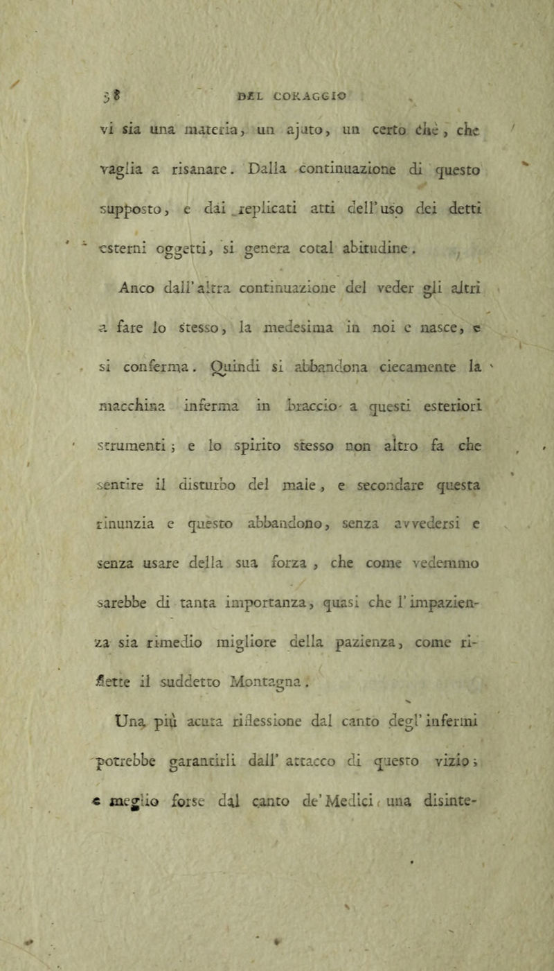 vi sia una materia, un ajato, un certo die , che vaglia a risanare. Dalla continuazione di questo supposto, e dai replicati atti dell’uso dei detti » -esterni oggetti, si genera cotal abitudine. Anco dall’altra continuazione del veder gli aitri a fare lo stesso, la medesima in noi e nasce, e si conferma. Quindi si abbandona ciecamente la v macchina inferma in braccio' a questi esteriori strumenti ; e lo spirito stesso non altro fa che sentire il disturbo del maie, e secondare questa rinunzia e questo abbandono, senza avvedersi e senza usare della sua forza , che come vedemmo sarebbe di tanta importanza, quasi che l’impazien- za sia rimedio migliore della pazienza, come ri- cette il suddetto Montagna. Una più acuta riflessione dal canto degl’ infermi potrebbe garantirli dall’ attacco di questo vizio i « meglio forse dal canto de’Medici. una disinte-