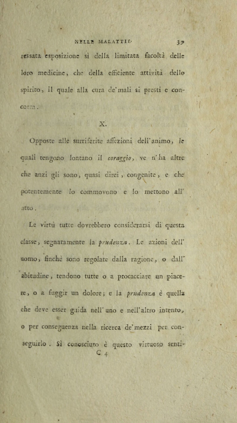 32 ressata esposizione sì della limitata facoltà delle loro medicine, che della efficiente attività dello spirito, il quale alla cura de’mali si presti e con- corra . X. Opposte alle surriferite affezioni deli’animo, le quali tengono lontano il coraggio, ve n’ha altre che anzi gli sono, quasi direi , congenite , e che potentemente Io commovono e lo mettono all’ atto. , he virtù tutte dovrebbero considerarsi di questa classe, segnatamente la prudenza. Le azioni dell* i uomo, finche sono regolate dalla ragione, o dair abitudine, tendono tutte o a procacciare un piace- re, o a fuggir un dolore ; e la prudenza è quella che deve esser guida nell’ uno e nell’altro intento* o per conseguenza nella ricerca de’mezzi per con- seguirlo . Sì conosciuto è questo virtuoso senti-