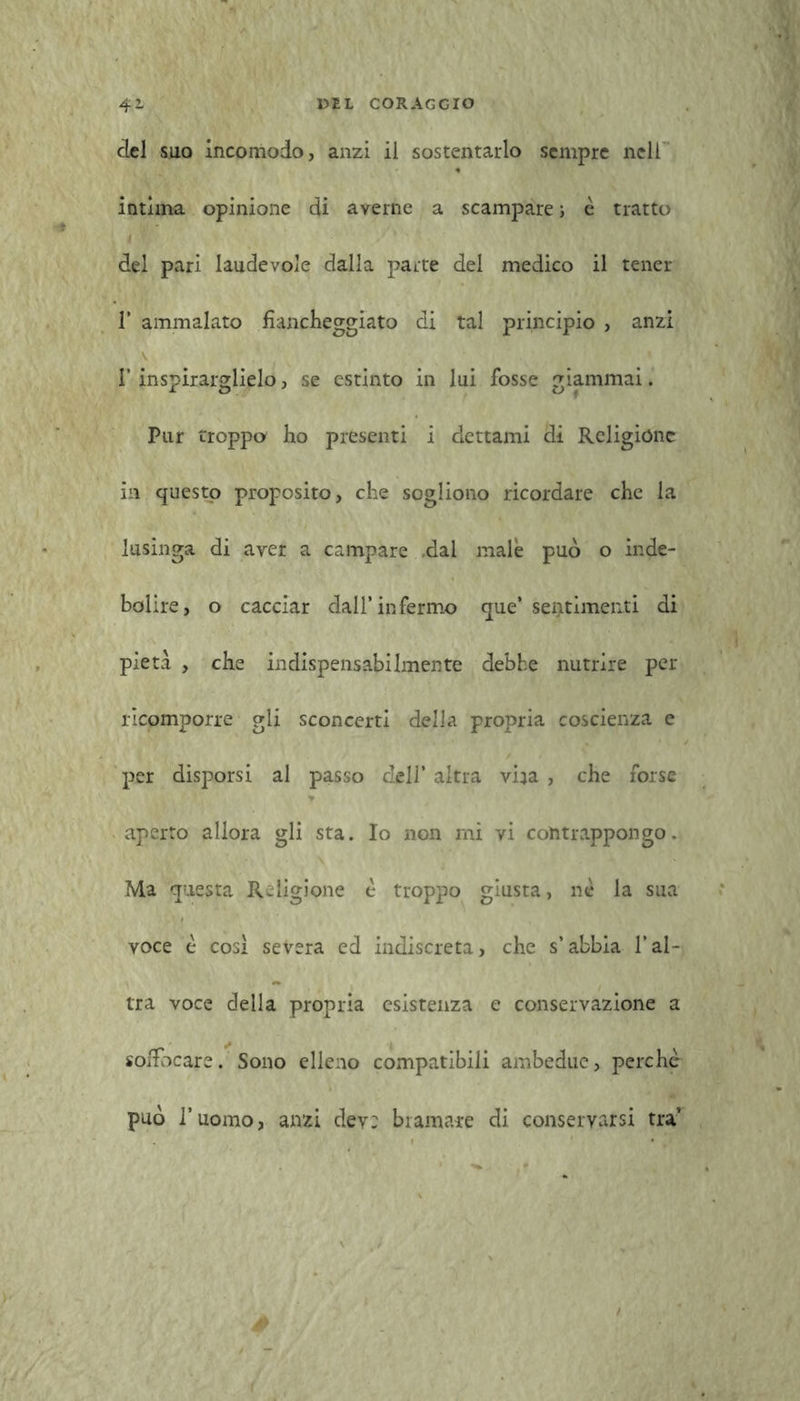 del suo incomodo, anzi il sostentarlo sempre nell intima opinione di averne a scampare ; è tratto t * del pari laudevole dalla parte del medico il tener 1’ ammalato fiancheggiato di tal principio , anzi l’inspirarglielo, se estinto in lui fosse giammai. Pur troppo ho presenti i dettami di Religióne in questo proposito, che sogliono ricordare che la lusinga di aver a campare dal male può o inde- bolire, o cacciar dall’infermo que’ sentimenti di pietà , che indispensabilmente debhe nutrire per ricomporre gli sconcerti della propria coscienza e per disporsi al passo dell’ altra vira , che forse aperto allora gli sta. Io non mi vi contrappongo. Ma questa Religione è troppo giusta, nè la sua voce è cosi severa ed indiscreta, che s’abbia l’al- tra voce della propria esistenza e conservazione a soffocare. Sono elleno compatibili ambedue, perchè può l’uomo, anzi dey: bramare di conservarsi tra’ é