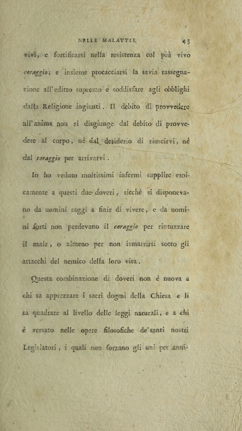 45 '.ivi, c fortificarsi nella resistenza col più vivo coraggio ; e insieme procacciarsi la savia rassegna- zione all’editto supremo e soddisfare agli obblighi dalla Religione ingiunti. Il debito di provvedere all’anima, non si disgiunge dal debito di provve- dere al corpo, nè dal desiderio di riuscirvi, né dal coraggio per arrivarvi . Io ho veduto moltissimi infermi supplire eroi- camente a questi due-doveri, sicché si disponeva- no da uomini saggi a finir di vivere, e da uomi- ni forti non perdevano il coraggio per rintuzzare il male, o almeno per non ismarrirsi sotto gli attacchi del nemico della loro vita. Onesta combinazione dì doveri non é nuova a chi sa apprezzare i sacri dogmi della Chiesa e li sa quadrare al livello delle leggi naturali, e a chi è versato nelle opere filosofiche de’santi nostri Legislatori, i quali non forzano gli uni per anni-