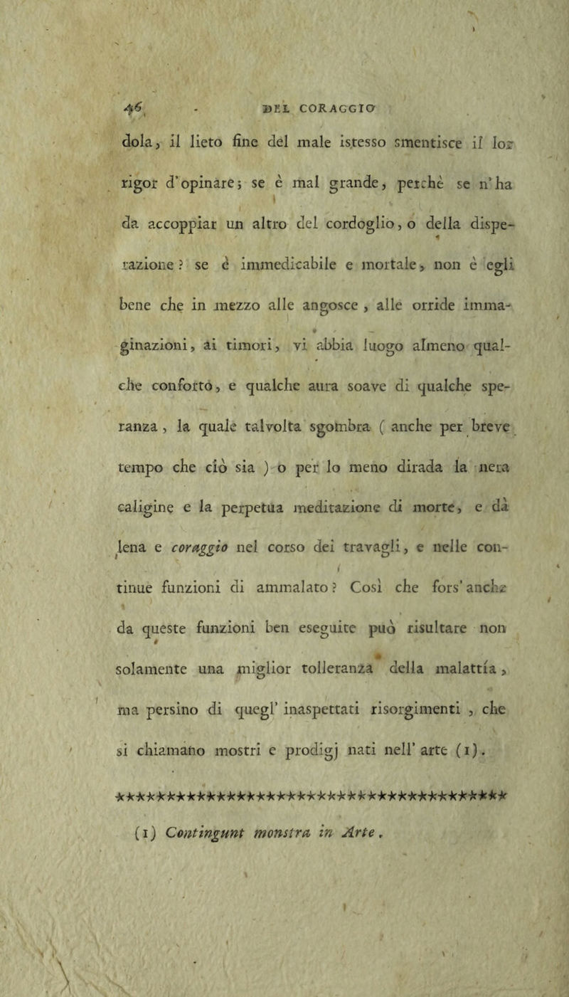 >v ^6 . UKL CORAGGIO dola, il lieto fine del male is.tesso smentisce il lor rigor d’opinare5 se è mal grande, perchè se n’ha da accoppiar un altro del cordoglio, o della dispe- razione ? se è immedicabile e mortale, non è egli bene che in mezzo alle angosce , alle orride imma- t — ginazioni, ai timori, vi abbia luogo almeno qual- che conforto, e qualche aura soave di qualche spe- ranza , la quale talvolta sgombra ( anche per breve tempo che ciò sia ) o per lo meno dirada la nera caligine e la perpetua meditazione di morte, e dà lena e coraggio nel corso dei travagli, e nelle con- * , i tinue funzioni di ammalato ? Cosi che fors' anche \ 1 da queste funzioni ben eseguite può risultare non solamente una miglior tolleranza della malattia, ma persino di quegl’ inaspettati risorgimenti , che si chiamano mostri e prodigj nati nell’arte (i). *************************************** (i) Contingunt monstre in Arte, »