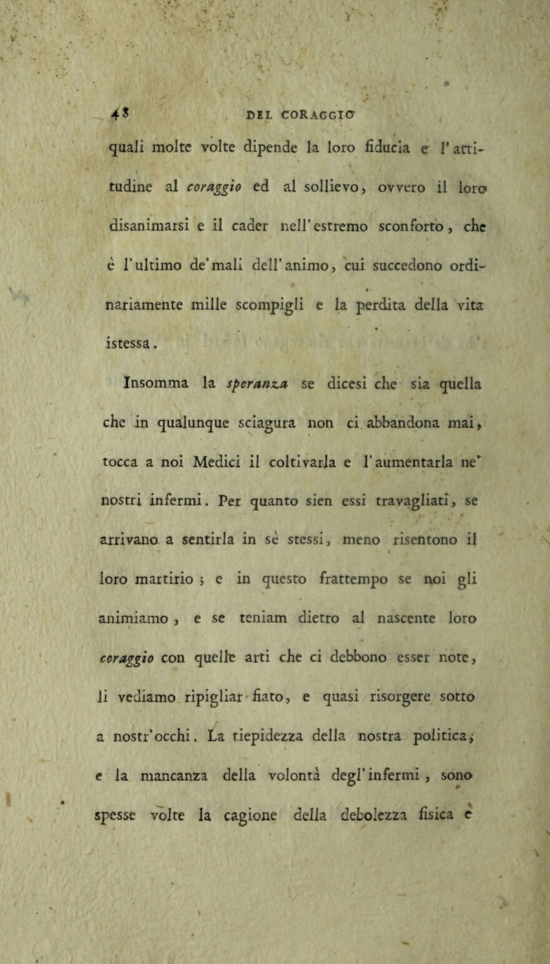 quali molte volte dipende la loro fiducia e l’atti- tudine al coraggio ed al sollievo, ovvero il loro disanimarsi e il cader nell’estremo sconforto, che è l’ultimo de’mali dell’animo, cui succedono ordi- nariamente mille scompigli e la perdita della vita istessa. Insomma la speranza se dicesi che sia quella che in qualunque sciagura non ci abbandona mai, tocca a noi Medici il coltivarla e l’aumentarla ne” nostri infermi. Per quanto sien essi travagliati, se arrivano a sentirla in se stessi, meno risentono il loro martirio ; e in questo frattempo se noi gli animiamo , e se teniam dietro al nascente loro coraggio con quella arti che ci debbono esser note, li vediamo ripigliar fiato, e quasi risorgere sotto a nostr’occhi. La tiepidezza della nostra politica; e la mancanza della volontà degl’ infermi , sono spesse volte la cagione delia debolezza fisica e