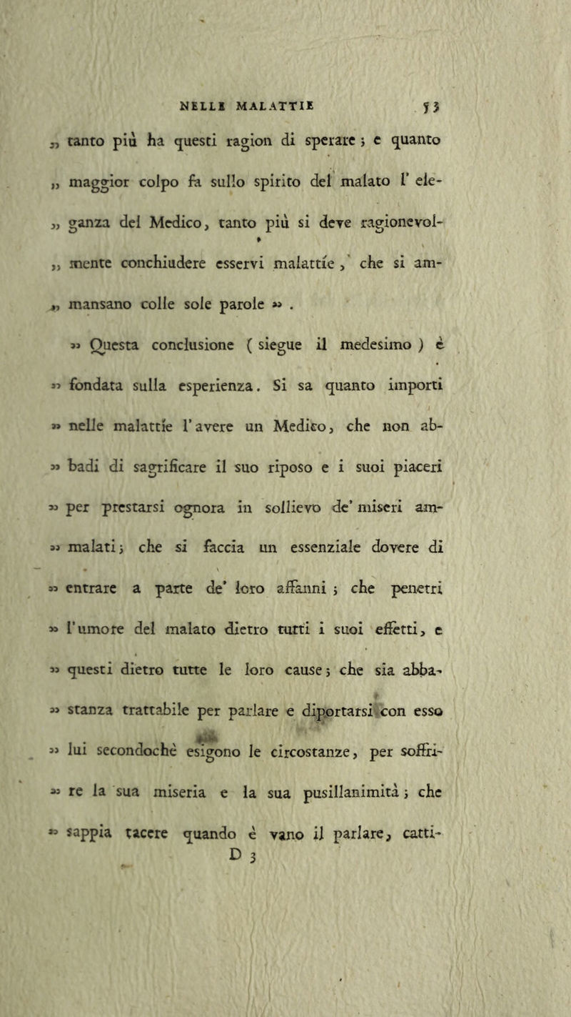 „ tanto più ha questi ragion di sperate ; e quanto » maggior colpo fa sullo spirito del malato 1’ eie- „ ganza del Medico, tanto più si deve ragionevole „ mente conchiudere esservi malattie, che si am* „ mansano colle sole parole « . » Questa conclusione ( siegue il medesimo ) è « fondata sulla esperienza. Si sa quanto importi » nelle malattìe l’avere un Medico, che non ab- » badi di sagrificare il suo riposo e i suoi piaceri *> per prestarsi ognora in sollievo de’ miseri am* « malati i che si faccia un essenziale dovere di » entrare a parte de* loro affanni j che penetri » l’umore del malato dietro tutti i suoi elètti, e « questi dietro tutte le loro cause 5 che sia abba* » stanza trattabile per parlare e dip.ortarsi.con esso « lui secondochè esigono le circostanze, per soffri- » re la sua miseria e la sua pusillanimità -, che sappia tacere quando è vano il parlare, catti- D 5