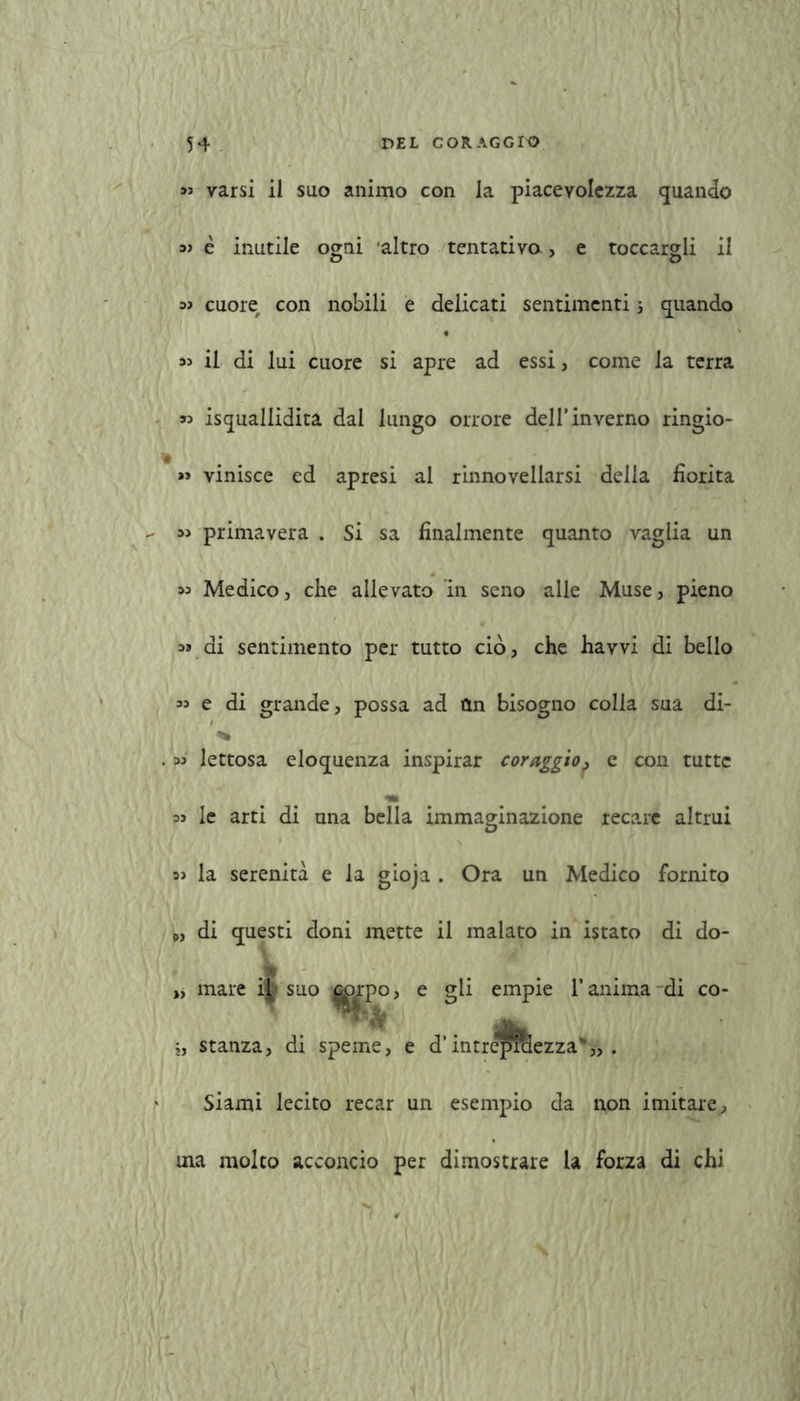 varsi il suo animo con la piacevolezza quando aj è inutile ogni ‘altro tentativo, e toccargli il aj cuore con nobili e delicati sentimenti 5 quando « il di lui cuore si apre ad essi, come la terra » isqualiidita dal lungo orrore dell’inverno ringio- « vinisce ed apresi al rinnovellarsi della fiorita - 33 primavera . Si sa finalmente quanto vaglia un « Medico, che allevato in seno alle Muse, pieno « di sentimento per tutto ciò, che havvi di bello « e di grande, possa ad Un bisogno colla sua di- . « lettosa eloquenza inspirar coraggio, e con tutte a» le arti di una bella immaginazione recare altrui 3> la serenità e la gioja . Ora un Medico fornito P, di questi doni mette il malato in istato di do- mare il suo ^rpo, e gli empie l’anima-di co- ,, stanza, di speme, e d’ Siami lecito recar un esempio da non imitare, ina molto acconcio per dimostrare la forza di chi .1 , intreWaezza