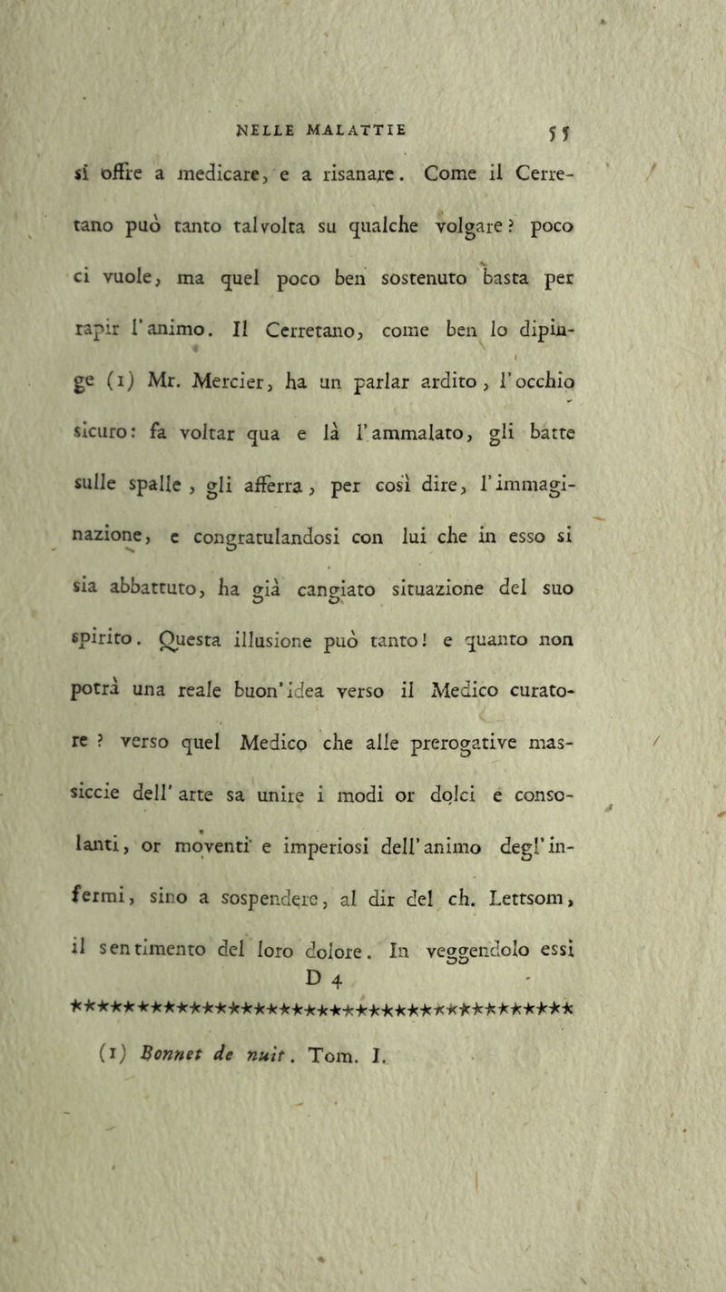 si offre a medicare , e a risanare. Come il Cerre- tano può tanto talvolta su qualche volgare ? poco ci vuole, ma quel poco ben sostenuto basta per rapir l’animo. Il Cerretano, come ben lo dipin- ge (1) Mr. Mercier, ha un parlar ardito, l’occhio sicuro: fa voltar qua e là l’ammalato, gli batte sulle spalle, gli afferra, per così dire, Vimmagi- nazione, c congratulandosi con lui che in esso si sia abbattuto, ha già caneiato situazione del suo spirito. Questa illusione può tanto! e quanto non potrà una reale buon’idea verso il Medico curato- re ? verso quel Medico che alle prerogative mas- sicce dell' arte sa unire i modi or dolci e conso- lanti, or moventi' e imperiosi dell’animo degl’in- fermi, sino a sospendere, al dir del eh. Lettsom, il sentimento del loro dolore. In vergendolo essi D 4 *************************************** (1) Bonnet de nuìt. Tom. I.