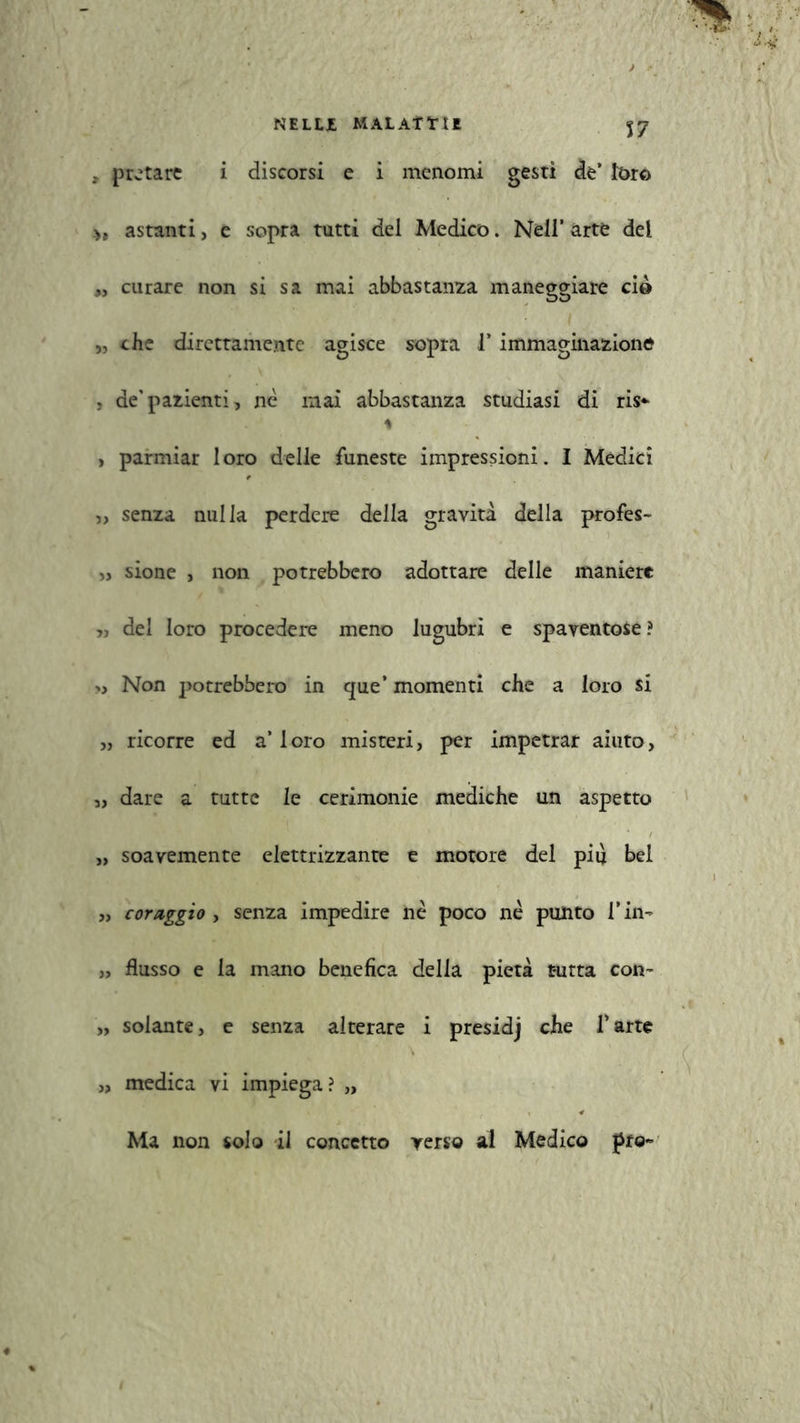 NELLI, MAL Affi E , pretare i discorsi e i menomi gesti de’ loro astanti, e sopra tutti del Medico. Nell’ arte del „ curare non si sa mai abbastanza maneggiare ciò „ che direttamente agisce sopra l’immaginazione , de’pazienti, nè mai abbastanza studiasi di ris*- * , parmiar loro delle funeste impressioni. I Medici „ senza nulla perdere della gravità della profes- „ sione , non potrebbero adottare delle maniere „ del loro procedere meno lugubri e spaventose? >, Non potrebbero in que’ momenti che a loro si „ ricorre ed a’loro misteri, per impetrar aiuto, „ dare a tutte le cerimonie mediche un aspetto „ soavemente elettrizzante e motore del più bel „ coraggio , senza impedire nè poco nè punto l*in- „ flusso e la mano benefica della pietà tutta con- „ solante, e senza alterare i presidj che l’arte „ medica vi impiega? „ Ma non solo il concetto verso al Medico prò-»