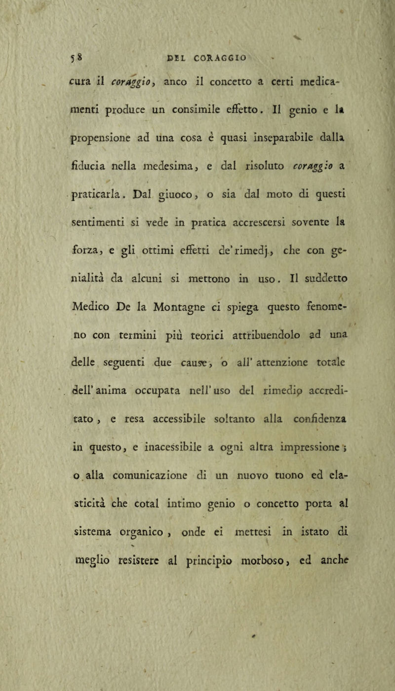cura il coraggio, anco il concetto a certi medica- menti produce un consimile effetto. Il genio e la propensione ad una cosa è quasi inseparabile dalla fiducia nella medesima, e dal risoluto coraggio a praticarla. Dal giuoco, o sia dal moto di questi sentimenti si vede in pratica accrescersi sovente la forza, e gli ottimi effetti de‘rimedj> che con ge- nialità da alcuni si mettono in uso. Il suddetto Medico De la Montagne ci spiega questo fenome- no con termini più teorici attribuendolo ad una delle seguenti due cause, o all’ attenzione totale dell’ anima occupata nell’ uso del rimedip accredi- tato , e resa accessibile soltanto alla confidenza in questo, e inacessibile a ogni altra impressione ; o alla comunicazione di un nuovo tuono ed ela- sticità che cotal intimo genio o concetto porta al sistema organico , onde ei mettesi in istato di meglio resistere al principio morboso, ed anche f