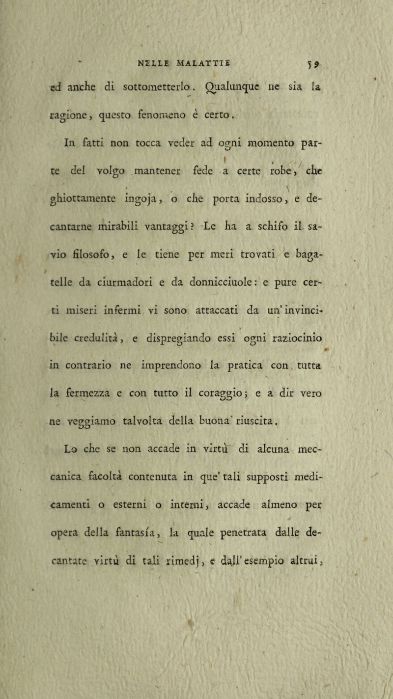 5* ed anche di sottometterlo. Qualunque ne sia la ragione, questo fenomeno è certo. In fatti non tocca veder ad ogni momento par- I . te del volgo mantener fede a certe robe, che ghiottamente ingoja, o che porta indosso, e de- cantarne mirabili vantaggi? Le ha a schifo il sa- vio filosofo, e le tiene per meri trovati e baga- telle da ciurmadori e da donnicciuole : e pure cer- ti miseri infermi vi sono attaccati da un’invinci- bile credulità, e dispregiando essi ogni raziocinio in contrario ne imprendono la pratica con tutta la fermezza e con tutto il coraggio; e a dir vero ne veggiamo talvolta della buona'riuscita. Lo che se non accade in virtù di alcuna mec- canica facoltà contenuta in que’ tali supposti medi- camenti o esterni o interni, accade almeno per opera della fantasia, la quale penetrata dalle de- cantate virtù di tali rimedj, e dajl’esempio altrui,