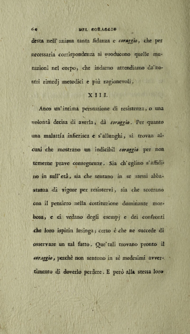 »ZL eoRAGCie 6® desta nell’ anima tanta fidanza e cor Aggio, che per necessaria corrispondenza si producono quelle mu- tazioni nel corpo, che indarno attendiamo da’no- stri rlmedj metodici e più ragionevoli. XII J. Anco un’intima persuasione di resistenza, o una volontà decisa di averla, dà coraggio. Per quanto una malattia infierisca c s’allunghi, si trovan al- i coni che mostrano un indicibil coraggio per non temerne prave conseguenze. Sia ch’eglino s’affidi- no in sull’età, sia che sentano in se stessi abba- stanza di vigore per resistervi, sia che scorrano con il pensiero nella costituzione dominante mor- bosa, e ci vedano degli esempj e dei confronti che loro ispirin lusinga ; certo è che ne succede di osservare un tal fatto. Que’tali trovano pronto il \ coraggio, pecche non sentono in se medesimi avver- timento di doverlo perdere. E pero alla stessa loro